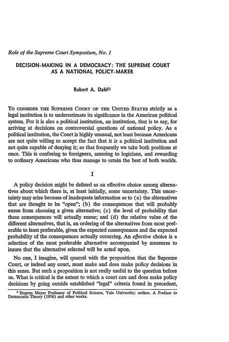 handle is hein.journals/emlj6 and id is 283 raw text is: Role of the Supreme Court Symposium, No. 1

DECISION-MAKING IN A DEMOCRACY: THE SUPREME COURT
AS A NATIONAL POLICY-MAKER
Robert A. DahlF-
To CONSIDER THE SUPREME COURT OF THE UNITED STATES strictly as a
legal institution is to underestimate its significance in the American political
system. For it is also a political institution, an institution, that is to say, for
arriving at decisions on controversial questions of national policy. As a
political institution, the Court is highly unusual, not least because Americans
are not quite willing to accept the fact that it is a political institution and
not quite capable of denying it; so that frequently we take both positions at
once. This is confusing to foreigners, amusing to logicians, and rewarding
to ordinary Americans who thus manage to retain the best of both worlds.
I
A policy decision might be defined as an effective choice among alterna-
tives about which there is, at least initially, some uncertainty. This uncer-
tainty may arise because of inadequate information as to (a) the alternatives
that are thought to be open; (b) the consequences that will probably
ensue from choosing a given alternative; (c) the level of probability that
these consequences will actually ensue; and (d) the relative value of the
different alternatives, that is, an ordering of the alternatives from most pref-
erable to least preferable, given the expected consequences and the expected
probability of the consequences actually occurring. An effective choice is a
selection of the most preferable alternative accompanied by measures to
insure that the alternative selected will be acted upon.
No one, I imagine, will quarrel with the proposition that the Supreme
Court, or indeed any court, must make and does make policy decisions in
this sense. But such a proposition is not really useful to the question before
us. What is critical is the extent to which a court can and does make policy
decisions by going outside established legal criteria found in precedent,
* Eugene Meyer Professor of Political Science, Yale University; author, A Preface to
Democratic Theory (1956) and other works.


