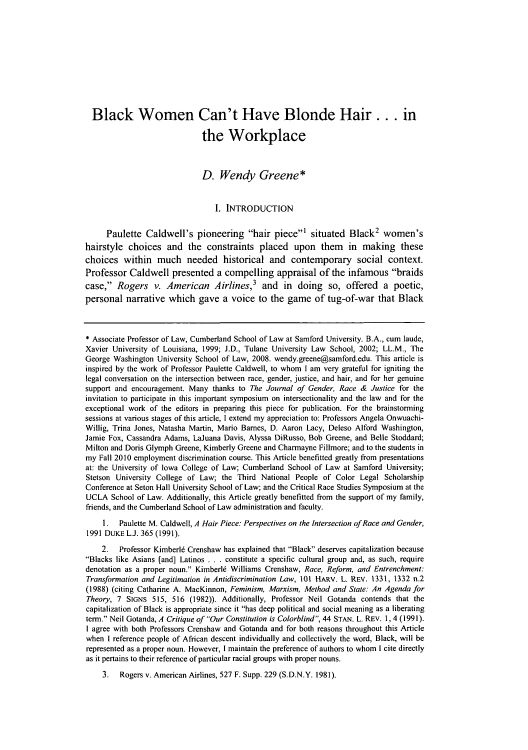 handle is hein.journals/jgrj14 and id is 409 raw text is: Black Women Can't Have Blonde Hair ... in
the Workplace
D. Wendy Greene*
I. INTRODUCTION
Paulette Caldwell's pioneering hair piece' situated Black2 women's
hairstyle choices and the constraints placed upon them in making these
choices within much needed historical and contemporary social context.
Professor Caldwell presented a compelling appraisal of the infamous braids
case, Rogers v. American Airlines,3 and in doing so, offered a poetic,
personal narrative which gave a voice to the game of tug-of-war that Black
* Associate Professor of Law, Cumberland School of Law at Samford University. B.A., cum laude,
Xavier University of Louisiana, 1999; J.D., Tulane University Law School, 2002; LL.M., The
George Washington University School of Law, 2008. wendy.greene@samford.edu. This article is
inspired by the work of Professor Paulette Caldwell, to whom I am very grateful for igniting the
legal conversation on the intersection between race, gender, justice, and hair, and for her genuine
support and encouragement. Many thanks to The Journal of Gender, Race & Justice for the
invitation to participate in this important symposium on intersectionality and the law and for the
exceptional work of the editors in preparing this piece for publication. For the brainstorming
sessions at various stages of this article, I extend my appreciation to: Professors Angela Onwuachi-
Willig, Trina Jones, Natasha Martin, Mario Barnes, D. Aaron Lacy, Deleso Alford Washington,
Jamie Fox, Cassandra Adams, LaJuana Davis, Alyssa DiRusso, Bob Greene, and Belle Stoddard;
Milton and Doris Glymph Greene, Kimberly Greene and Charmayne Fillmore; and to the students in
my Fall 2010 employment discrimination course. This Article benefitted greatly from presentations
at: the University of Iowa College of Law; Cumberland School of Law at Samford University;
Stetson University College of Law; the Third National People of Color Legal Scholarship
Conference at Seton Hall University School of Law; and the Critical Race Studies Symposium at the
UCLA School of Law. Additionally, this Article greatly benefitted from the support of my family,
friends, and the Cumberland School of Law administration and faculty.
I.  Paulette M. Caldwell, A Hair Piece: Perspectives on the Intersection of Race and Gender,
1991 DUKE L.J. 365 (1991).
2.  Professor Kimberl6 Crenshaw has explained that Black deserves capitalization because
Blacks like Asians [and] Latinos . . . constitute a specific cultural group and, as such, require
denotation as a proper noun. Kimberl6 Williams Crenshaw, Race, Reform, and Entrenchment:
Transformation and Legitimation in Antidiscrimination Law, 101 HARV. L. REV. 1331, 1332 n.2
(1988) (citing Catharine A. MacKinnon, Feminism, Marxism, Method and State: An Agenda for
Theory, 7 SIGNs 515, 516 (1982)). Additionally, Professor Neil Gotanda contends that the
capitalization of Black is appropriate since it has deep political and social meaning as a liberating
term. Neil Gotanda, A Critique of Our Constitution is Colorblind, 44 STAN. L. REV. 1, 4 (1991).
I agree with both Professors Crenshaw and Gotanda and for both reasons throughout this Article
when I reference people of African descent individually and collectively the word, Black, will be
represented as a proper noun. However, I maintain the preference of authors to whom I cite directly
as it pertains to their reference of particular racial groups with proper nouns.
3.  Rogers v. American Airlines, 527 F. Supp. 229 (S.D.N.Y. 1981).


