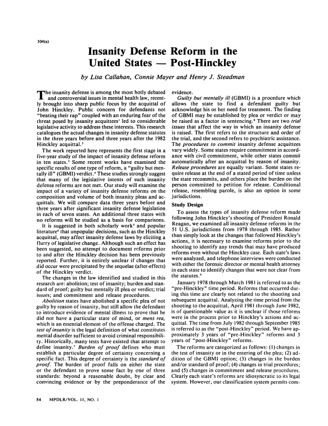 handle is hein.journals/menphydis11 and id is 56 raw text is: 304(a)

Insanity Defense Reform in the
United States - Post-Hinckley
by Lisa Callahan, Connie Mayer and Henry J. Steadman

T he insanity defense is among the most hotly debated
and controversial issues in mental health law, recent-
ly brought into sharp public focus by the acquittal of
John Hinckley. Public concern for defendants not
beating their rap coupled with an enduring fear of the
threat posed by insanity acquittees' led to considerable
legislative activity to address these interests. This research
catalogues the actual changes in insanity defense statutes
in the three years before and three years after the 1982
Hinckley acquittal.2
The work reported here represents the first stage in a
five-year study of the impact of insanity defense reform
in ten states.3 Some recent works have examined the
specific results of one type of reform, a guilty but men-
tally ill (GBMI) verdict.' These studies strongly suggest
that many of the legislative intents of such insanity
defense reforms are not met. Our study will examine the
impact of a variety of insanity defense reforms on the
composition and volume of both insanity pleas and ac-
quittals. We will compare data three years before and
three years after significant insanity defense legislation
in each of seven states. An additional three states with
no reforms will be studied as a basis for comparisons.
It is suggested in both scholarly work' and popular
literature' that unpopular decisions, such as the Hinckley
acquittal, may affect insanity defense laws by eliciting a
flurry of legislative change. Although such an effect has
been suggested, no attempt to document reforms prior
to and after the Hinckley decision has been previously
reported. Further, it is entirely unclear if changes that
did occur were precipitated by the sequelae (after-effects)
of the Hinckley verdict.
The changes in the law identified and studied in this
research are: abolition; test of insanity; burden and stan-
dard of proof; guilty but mentally ill plea or verdict; trial
issues; and commitment and release procedures.
Abolition states have abolished a specific plea of not
guilty by reason of insanity, but still allow the defendant
to introduce evidence of mental illness to prove that he
did not have a particular state of mind, or mens rea,
which is an essential element of the offense charged. The
test of insanity is the legal definition of what constitutes
mental disorder sufficient to avoid criminal responsibili-
ty. Historically, many tests have existed that attempt to
define insanity.7 Burden of proof defines who must
establish a particular degree of certainty concerning a
specific fact. This degree of certainty is the standard of
proof. The burden of proof falls on either the state
or the defendant to prove some fact by one of three
standards: beyond a reasonable doubt, by clear and
convincing evidence or by the preponderance of the

evidence.
Guilty but mentally ill (GBMI) is a procedure which
allows the state to find a defendant guilty but
acknowledge his or her need for treatment. The finding
of GBMI may be established by plea or verdict or may
be raised as a factor in sentencing.8 There are two trial
issues that affect the way in which an insanity defense
is raised. The first refers to the structure and order of
the trial, and the second refers to psychiatric assistance.
The procedures to commit insanity defense acquittees
vary widely. Some states require commitment in accord-
ance with civil commitment, while other states commit
automatically after an acquittal by reason of insanity.
Release procedures are equally variant. Some states re-
quire release at the end of a stated period of time unless
the state recommits, and others place the burden on the
person committed to petition for release. Conditional
release, resembling parole, is also an option in some
jurisdictions.
Study Design
To assess the types of insanity defense reform made
following John Hinckley's shooting of President Ronald
Reagan, we examined all insanity defense reforms in the
51 U.S. jurisdictions from 1978 through 1985. Rather
than simply look at the changes that followed Hinckley's
actions, it is necessary to examine reforms prior to the
shooting to identify any trends that may have produced
reforms even without the Hinckley case. Each state's laws
were analyzed, and telephone interviews were conducted
with either the forensic director or mental health attorney
in each state to identify changes that were not clear from
the statutes.9
January 1978 through March 1981 is referred to as the
pre-Hinckley time period. Reforms that occurred dur-
ing this time are clearly not related to the shooting and
subsequent acquittal. Analyzing the time period from the
shooting to the acquittal, April 1981 through June 1982,
is of questionable value as it is unclear if those reforms
were in the process prior to Hinckley's actions and ac-
quittal. The time from July 1982 through September 1985
is referred to as the post-Hinckley period. We have ap-
proximately 3 years of pre-Hinckley reforms and 3
years of post-Hinckley reforms.
The reforms are categorized as follows: (I) changes in
the test of insanity or in the entering of the plea; (2) ad-
dition of the GBMI option; (3) changes in the burden
and/or standard of proof; (4) changes in trial procedures;
and (5) changes in commitment and release procedures.
Clearly each state's reforms are idiosyncratic to its legal
system. However, our classification system permits com-

54   MPDLR/VOL. il, NO. I


