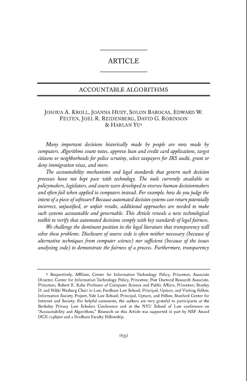 handle is hein.journals/pnlr165 and id is 648 raw text is: ARTICLE
ACCOUNTABLE ALGORITHMS
JOSHUA A. KROLL, JOANNA HUEY, SOLON BAROCAS, EDWARD W.
FELTEN, JOEL R. REIDENBERG, DAVID G. ROBINSON
& HARLAN YUt
Many important decisions historically made by people are now made by
computers. Algorithms count votes, approve loan and credit card applications, target
citizens or neighborhoods for police scrutiny, select taxpayers for IRS audit, grant or
deny immigration visas, and more.
The accountability mechanisms and legal standards that govern such decision
processes have not kept pace with technology. The tools currently available to
policymakers, legislators, and courts were developed to oversee human decisionmakers
and often fail when applied to computers instead. For example, how do you judge the
intent of a piece of software? Because automated decision systems can return potentially
incorrect, unjustified, or unfair results, additional approaches are needed to make
such systems accountable and governable. This Article reveals a new technological
toolkit to verify that automated decisions comply with key standards of legalfairness.
We challenge the dominant position in the legal literature that transparency will
solve these problems. Disclosure of source code is often neither necessary (because of
alternative techniques from computer science) nor sufficient (because of the issues
analyzing code) to demonstrate the fairness of a process. Furthermore, transparency
t Respectively, Affiliate, Center for Information Technology Policy, Princeton; Associate
Director, Center for Information Technology Policy, Princeton; Post Doctoral Research Associate,
Princeton; Robert E. Kahn Professor of Computer Science and Public Affairs, Princeton; Stanley
D. and Nikki Waxberg Chair in Law, Fordham Law School; Principal, Upturn, and Visiting Fellow,
Information Society Project, Yale Law School; Principal, Upturn, and Fellow, Stanford Center for
Internet and Society. For helpful comments, the authors are very grateful to participants at the
Berkeley Privacy Law Scholars Conference and at the NYU School of Law conference on
'Accountability and Algorithms. Research on this Article was supported in part by NSF Award
DGE-11489oo and a Fordham Faculty Fellowship.

(633)


