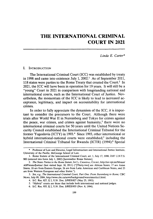 handle is hein.journals/sjlta18 and id is 203 raw text is: THE INTERNATIONAL CRIMINAL
COURT IN 2021
Linda E. Carter*
I. INTRODUCTION
The International Criminal Court (ICC) was established by treaty
in 1998 and came into existence July 1, 2002.1 As of September 2011,
118 states were parties to the Rome Treaty that created the Court.2 In
2021, the ICC will have been in operation for 19 years. It will still be a
'young Court in 2021 in comparison with longstanding national and
international courts, such as the International Court of Justice. Nev-
ertheless, the momentum of the ICC is likely to lead to increased ac-
ceptance, legitimacy, and impact on accountability for international
crimes.
In order to fully appreciate the dynamism of the ICC, it is impor-
tant to consider the precursors to the Court. Although there were
trials after World War II in Nuremberg and Tokyo for crimes against
the peace, war crimes, and crimes against humanity,3 there were no
international criminal courts for 50 years until the United Nations Se-
curity Council established the International Criminal Tribunal for the
former Yugoslavia (ICTY) in 1993. Since 1993, other international or
hybrid international-national courts were established,5 including the
International Criminal Tribunal for Rwanda (ICTR) (1994);6 Special
* Professor of Law and Director, Legal Infrastructure and International Justice Institute,
University of the Pacific, McGeorge School of Law.
1. Rome Statute of the International Criminal Court, art. 1, July 17, 1998, 2187 U.N.T.S.
900 (entered into force July 1, 2002) [hereinafter Rome Statute].
2. The States Parties to the Rome Statute, INT'L. CRIMINAL COURT, http://icc-cpi.int/Menus/
ASP/statesiarties/ (last visited Sept. 30, 2011) ([Thirty-two] are African States, 17 are Asian
States, 18 are from Eastern Europe, 26 are from Latin American and Caribbean States, and 25
are from Western European and other States.).
3. See, e.g., The International Criminal Court, Part One: From Nuremberg to Rome, CBC
NEws, July 09, 2004, http://www.cbc.ca/news/background/warcrimes/iccl.html.
4. S.C. Res. 827,   2, U.N. Doc. S/RES/827 (May 25, 1993).
5. Hybrid courts are those that include both international and national judges.
6. S.C. Res. 955,   2, U.N. Doc. S/RES/955 (Nov. 8,1994).


