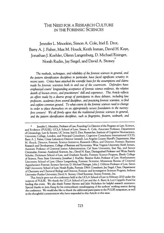 handle is hein.journals/uclalr58 and id is 731 raw text is: THE NEED FOR A RESEARCH CULTURE
IN THE FORENSIC SCIENCES
Jennifer L. Mnookin, Simon A. Cole, Itiel E. Dror,
Barry A. J. Fisher, Max M. Houck, Keith Inman, David H. Kaye,
Jonathan J. Koehler, Glenn Langenburg, D. Michael Risinger,
Norah Rudin, Jay Siegel, and David A. Stoney
The methods, techniques, and reliability of the forensic sciences in general, and
the pattern identification disciplines in particular, have faced significant scrutiny in
recent years. Critics have attacked the scientific basis for the assumptions and claims
made by forensic scientists both in and out of the courtroom. Defenders have
emphasized courts' longstanding acceptance of forensic science evidence, the relative
dearth of known errors, and practitioners' skill and experience. This Article reflects
an effort made by a diverse group of participants in these debates, including law
professors, academics from several disciplines, and practicing forensic scientists, to find
and explore common ground. To what extent do the forensic sciences need to change
in order to place themselves on an appropriately secure foundation in the twenty-
first century? We all firmly agree that the traditional forensic sciences in general,
and the pattern identification disciplines, such as fingerprint, firearm, toolmark, and
* Jennifer L. Mnookin, Professor of Law, Founding Co-Director of the Program on Law, Science,
and Evidence (PULSE), UCLA School of Law; Simon A. Cole, Associate Professor, Department
of Criminology, Law & Society, UC Irvine; Itiel E. Dror, Researcher, Institute of Cognitive Neuroscience,
University College, London, and Principal Consultant, Cognitive Consultants International (CCI);
Barry A. J. Fisher, Crime Laboratory Director (retired), Los Angeles County Sheriff's Department; Max
M. Houck, Director, Forensic Science Initiative, Research Office, and Director, Forensic Business
Research and Development, College of Business and Economics, West Virginia University; Keith Inman,
Assistant Professor of Criminal Justice Administration, Cal State University, East Bay, and Senior
Criminalist, Forensic Analytical Sciences, Inc.; David H. Kaye, Distinguished Professor and Weiss Family
Scholar, Dickinson School of Law, and Graduate Faculty, Forensic Science Program, Eberly College
of Science, Penn State University; Jonathan J. Koehler, Beatrice Kuhn Professor of Law, Northwestern
University School of Law; Glenn Langenburg, Forensic Scientist, Minnesota Bureau of Criminal
Apprehension Forensic Science Services; D. Michael Risinger, John J. Gibbons Professor of Law, Seton
Hall University School of Law; Norah Rudin, Forensic DNA Consultant; Jay Siegel, Chair, Department
of Chemistry and Chemical Biology and Director, Forensic and Investigative Sciences Program, Indiana
University-Purdue University; David A. Stoney, Chief Scientist, Stoney Forensic, Inc.
This Article grew out of a conference held at the UCLA School of Law in February 2010 under the
auspices of PULSE. We thank the UCLA School of Law and the A. Barry & Lori Cappello Fund for
funding this event. We also thank Forrest Havens and Julie Nicholson for helpful research assistance.
Special thanks to Jerry Kang for his extraordinary mindmapping of the authors' working session during
the conference. We would also like to thank the additional participants in the PULSE symposium, as well
as the thoughtful commentators who have responded to this Article in this issue.

725


