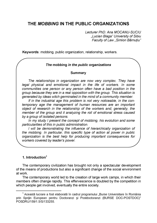 handle is hein.journals/asunlub2015 and id is 212 raw text is: 




       THE MOBBING IN THE PUBLIC ORGANIZATIONS

                                           Lecturer PhD. Ana MOCANU-SUCIU
                                              ,,Lucian Blaga University of Sibiu
                                              Faculty of Law,,Simion Brnutiu


    Keywords: mobbing, public organization, relationship, workers.


                  The mobbing in the public organizations

                                  Summary

        The relationships in organization are now very complex. They have
    legal physical and emotional impact in the life of workers. In some
    communities one person or any person often have a bad position in the
    group because they are in a real opposition with the group. This situation is
    generated by ideas witch germinated in the mind of a community member.
        If in the industrial age this problem is not very noticeable, in the con-
    temporary age the management of human resources are an important
    object of research in the relationship of the workers and, generally, the
    member of the group and it analyzing the roll of emotional stress caused
    by a group of isolated persons.
        In my study I present the concept of mobbing, his evolution and some
    particularities of this in public administration.
        I will be demonstrating the influence of hierarchically organization of
    the mobbing. In particular, this specific type of action at power in public
    organization is the best help for producing important consequences for
  workers covered by leader's power




    1. Introduction1

    The contemporary civilization has brought not only a spectacular development
of the means of productions but also a significant change of the social environment
at work.
    The contemporary world led to the creation of large work camps, in which their
members often change rapidly. This effervescence is doubled by the competition in
which people get involved, eventually the entire society.

    1 Aceast5 lucrare a lost elaborat5 in cadrul programului ,Burse Universitare in Romania
prin Sprijin European pentru Doctoranzi §i Postdoctoranzi (BURSE DOC-POSTDOC)
POSDRU/1 59/1.5/S/1 33255.


