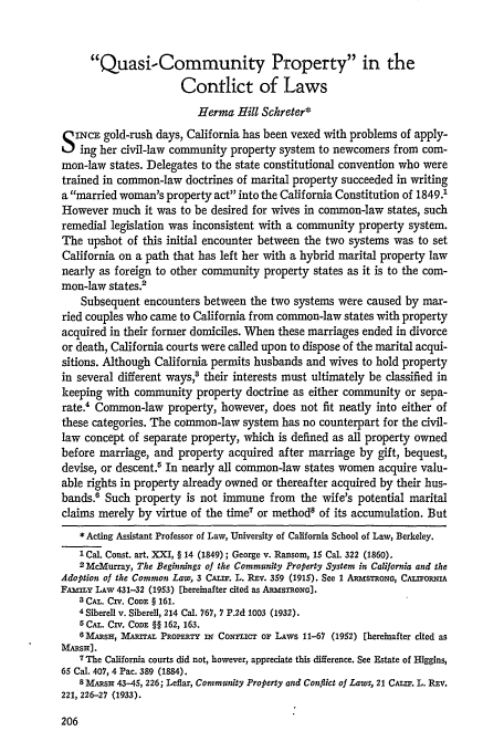handle is hein.journals/calr50 and id is 224 raw text is: Quasi-Community Property in the
Contlict of Laws
Herma Hill Schreter*
S INCE gold-rush days, California has been vexed with problems of apply-
ing her civil-law community property system to newcomers from com-
mon-law states. Delegates to the state constitutional convention who were
trained in common-law doctrines of marital property succeeded in writing
a married woman's property act into the California Constitution of 1849.1
However much it was to be desired for wives in common-law states, such
remedial legislation was inconsistent with a community property system.
The upshot of this initial encounter between the two systems was to set
California on a path that has left her with a hybrid marital property law
nearly as foreign to other community property states as it is to the com-
mon-law states.2
Subsequent encounters between the two systems were caused by mar-
ried couples who came to California from common-law states with property
acquired in their former domiciles. When these marriages ended in divorce
or death, California courts were called upon to dispose of the marital acqui-
sitions. Although California permits husbands and wives to hold property
in several different ways,3 their interests must ultimately be classified in
keeping with community property doctrine as either community or sepa-
rate. Common-law property, however, does not fit neatly into either of
these categories. The common-law system has no counterpart for the civil-
law concept of separate property, which is defined as all property owned
before marriage, and property acquired after marriage by gift, bequest,
devise, or descent In nearly all common-law states women acquire valu-
able rights in property already owned or thereafter acquired by their hus-
bands. Such property is not immune from the wife's potential marital
claims merely by virtue of the time7 or method8 of its accumulation. But
* Acting Assistant Professor of Law, University of California School of Law, Berkeley.
'Cal. Const. art. XXI, § 14 (1849) ; George v. Ransom, 15 Cal. 322 (1860).
2 McMurray, The Beginnings of the Community Property System in California and the
Adoption of the Common Law, 3 CALIF. L. REV. 359 (1915). See 1 ARmsTRoNG, CALIORNIA
FAwILY LAW 431-32 (1953) [hereinafter cited as ARasmoNO].
3 CAL. CIV. CODE § 161.
4 Siberell v. Siberell, 214 Cal. 767, 7 P.2d 1003 (1932).
5 CAL. Civ. CODE §§ 162, 163.
6MARSH, MARITAL PROPERTY iW Co  cT or LAWS 11-67 (1952) [hereinafter cited as
MAResH].
7 The California courts did not, however, appreciate this difference. See Estate of Higgins,
65 Cal. 407, 4 Pac. 389 (1884).
8 MARSH 43-45, 226; Leflar, Community Property and Conflict of Laws, 21 CALIF. L. REV.
221, 226-27 (1933).


