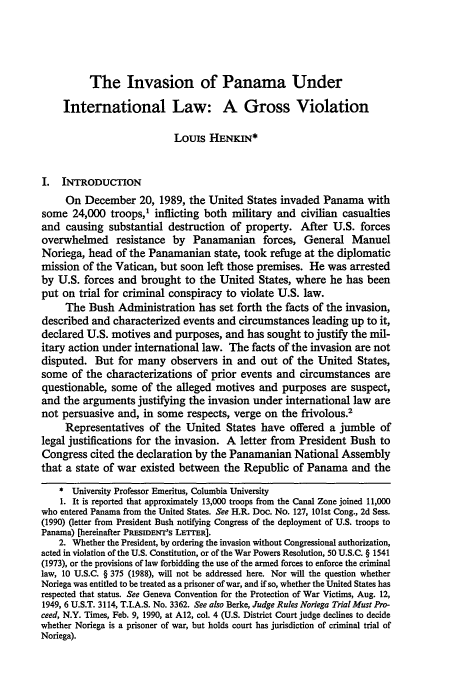 handle is hein.journals/cjtl29 and id is 301 raw text is: The Invasion of Panama Under
International Law: A Gross Violation
Louis HENKIN*
I. INTRODUCTION
On December 20, 1989, the United States invaded Panama with
some 24,000 troops,' inflicting both military and civilian casualties
and causing substantial destruction of property. After U.S. forces
overwhelmed resistance by Panamanian forces, General Manuel
Noriega, head of the Panamanian state, took refuge at the diplomatic
mission of the Vatican, but soon left those premises. He was arrested
by U.S. forces and brought to the United States, where he has been
put on trial for criminal conspiracy to violate U.S. law.
The Bush Administration has set forth the facts of the invasion,
described and characterized events and circumstances leading up to it,
declared U.S. motives and purposes, and has sought to justify the mil-
itary action under international law. The facts of the invasion are not
disputed. But for many observers in and out of the United States,
some of the characterizations of prior events and circumstances are
questionable, some of the alleged motives and purposes are suspect,
and the arguments justifying the invasion under international law are
not persuasive and, in some respects, verge on the frivolous.2
Representatives of the United States have offered a jumble of
legal justifications for the invasion. A letter from President Bush to
Congress cited the declaration by the Panamanian National Assembly
that a state of war existed between the Republic of Panama and the
* University Professor Emeritus, Columbia University
1. It is reported that approximately 13,000 troops from the Canal Zone joined 11,000
who entered Panama from the United States. See H.R. Doc. No. 127, 101st Cong., 2d Sess.
(1990) (letter from President Bush notifying Congress of the deployment of U.S. troops to
Panama) [hereinafter PRESIDENT'S LETrER].
2. Whether the President, by ordering the invasion without Congressional authorization,
acted in violation of the U.S. Constitution, or of the War Powers Resolution, 50 U.S.C. § 1541
(1973), or the provisions of law forbidding the use of the armed forces to enforce the criminal
law, 10 U.S.C. § 375 (1988), will not be addressed here. Nor will the question whether
Noriega was entitled to be treated as a prisoner of war, and if so, whether the United States has
respected that status. See Geneva Convention for the Protection of War Victims, Aug. 12,
1949, 6 U.S.T. 3114, T.I.A.S. No. 3362. See also Berke, Judge Rules Noriega Trial Must Pro-
ceed, N.Y. Times, Feb. 9, 1990, at A12, col. 4 (U.S. District Court judge declines to decide
whether Noriega is a prisoner of war, but holds court has jurisdiction of criminal trial of
Noriega).


