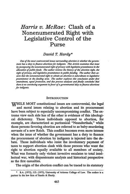 handle is hein.journals/cwrlrv31 and id is 493 raw text is: Harris v. McRae: Clash of a
Nonenumerated Right with
Legislative Control of the
Purse
David T Hardy*
One of the most controversial issues surrounding abortion is whether the govern-
ment has a duty to finance abortionsfor indgents. This Article examines that issue
by juxtaposing the nonenumeratedright ofprivacy with legislativepreeminence in the
allocation ofpublicfunds The author reviews the history of the abortion right, the
right ofprivacy, and legislative preeminence inpubliefunding. The author then as-
serts that the nonenumerated right to obtain an abortion is subordinate to legislative
preeminence in the funding area The author explores this conclusion under first
amendment, equal protection, and due process analyses and finally concludes that
there is no convincing argument infavor ofa governmental duty to fnance abortions
for indigents.
INTRODUCTION
WHILE MOST constitutional issues are controversial, the legal
and moral issues relating to abortion and its procurement
have been subject to especially uncompromising conflict. The ex-
treme view each side has of the other is evidence of this ideologi-
cal dichotomy. Those individuals opposed to abortion, for
example, are characterized as puritanical Neanderthals, while
those persons favoring abortion are referred to as baby-murdering
servants of a new Reich. This conflict becomes even more intense
when the issue of whether the government has a duty to finance
the procurement of abortion by indigents is injected into the de-
bate. Those individuals who resist the involuntary payment of
taxes to support abortion clash with those persons who want the
right to abortion equally available to all members of society.
What was formerly only violent invective escalates to total intel-
lectual war, with dispassionate analysis and historical perspective
as the first casualties.
The origin of the abortion conflict can be traced to its statutory
* B.A. (1972), J.D. (1975), University of Arizona College of Law. The author is a
partner in the law firm of Sando & Hardy.


