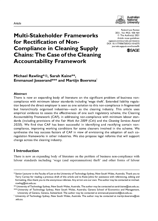 handle is hein.journals/fedlr49 and id is 430 raw text is: Australian
National
Article                                                                          University
Federal Law Review
2021, Vol. 49(3) 438-464
Multi-Stakeholder Frameworks                                             © The Author(s) 2021
Article reuse guidelines:
for Rectification of Non-                                                  arm
C~OI 10. Iourna/s0ag72ubX21/h0me/75
Comp lance in Cleaning Supply                                        jaAGE
Chains: The Case of the Cleaning
Accountability Framework
Michael Rawling*        , Sarah Kaine**,
Emmanuel josserand*** and Martijn Boersmat
Abstract
There is now an expanding body of literature on the significant problem of business non-
compliance with minimum labour standards including 'wage theft'. Extended liability regula-
tion beyond the direct employer is seen as one solution to this non-compliance in fragmented
but hierarchically organised industries-such as the cleaning industry. This article uses
empirical evidence to assess the effectiveness of one such regulatory scheme, the Cleaning
Accountability Framework (CAF), in addressing non-compliance with minimum labour stan-
dards (including provisions of the Fair Work Act 2009 (Cth) and the Cleaning Services Award
2020). We find that CAF has been successful in identifying and rectifying certain non-
compliance, improving working conditions for some cleaners involved in the scheme. We
synthesise the key success factors of CAF in view of envisioning the adoption of such co-
regulation frameworks in other industries. We also propose legal reforms that will support
change across the cleaning industry.
I Introduction
There is now an expanding body of literature on the problem of business non-compliance with
labour standards including 'wage (and superannuation) theft' and other forms of labour
* Senior Lecturer in the Faculty of Law at the University of Technology Sydney, New South Wales, Australia. Thank you to
Terry Carney for reading a previous draft of this article and to Katie Johns for assistance with referencing, editing and
formatting. Also thank you to the anonymous referees. Any errors are our own. The author may be contacted at michael.
rawling@uts.edu.au.
** University of Technology Sydney, New South Wales, Australia. The author may be contacted at sarah.kaine@uts.edu.au.
***University of Technology Sydney, New South Wales, Australia; Geneva School of Economics and Management,
University of Geneva, Geneva, Switzerland. The author may be contacted at emmanuel.josserand@uts.edu.au.
t University of Technology Sydney, New South Wales, Australia. The author may be contacted at martijn.boersma@uts
.edu.au.


