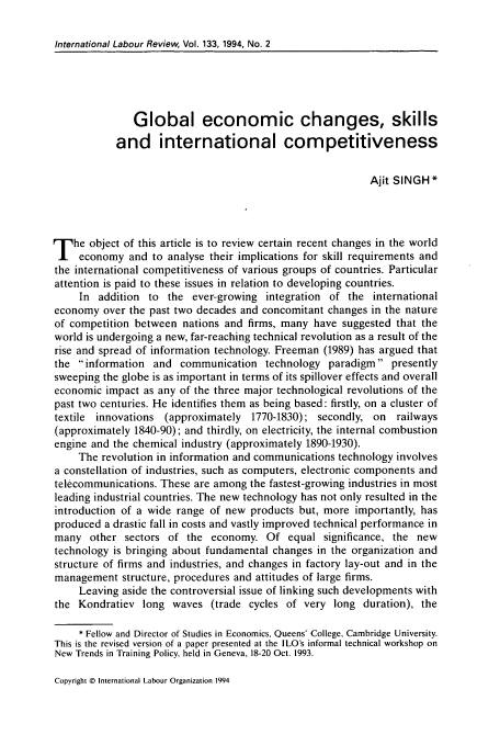 handle is hein.journals/intlr133 and id is 179 raw text is: International Labour Review, Vol. 133, 1994, No. 2

Global economic changes, skills
and international competitiveness
Ajit SINGH*
T he object of this article is to review certain recent changes in the world
economy and to analyse their implications for skill requirements and
the international competitiveness of various groups of countries. Particular
attention is paid to these issues in relation to developing countries.
In addition to the ever-growing integration of the international
economy over the past two decades and concomitant changes in the nature
of competition between nations and firms, many have suggested that the
world is undergoing a new, far-reaching technical revolution as a result of the
rise and spread of information technology. Freeman (1989) has argued that
the information and communication technology paradigm presently
sweeping the globe is as important in terms of its spillover effects and overall
economic impact as any of the three major technological revolutions of the
past two centuries. He identifies them as being based: firstly, on a cluster of
textile innovations (approximately 1770-1830); secondly, on railways
(approximately 1840-90); and thirdly, on electricity, the internal combustion
engine and the chemical industry (approximately 1890-1930).
The revolution in information and communications technology involves
a constellation of industries, such as computers, electronic components and
telecommunications. These are among the fastest-growing industries in most
leading industrial countries. The new technology has not only resulted in the
introduction of a wide range of new products but, more importantly, has
produced a drastic fall in costs and vastly improved technical performance in
many other sectors of the economy. Of equal significance, the new
technology is bringing about fundamental changes in the organization and
structure of firms and industries, and changes in factory lay-out and in the
management structure, procedures and attitudes of large firms.
Leaving aside the controversial issue of linking such developments with
the Kondratiev long waves (trade cycles of very long duration), the
* Fellow and Director of Studies in Economics, Queens' College, Cambridge University.
This is the revised version of a paper presented at the ILO's informal technical workshop on
New Trends in Training Policy, held in Geneva, 18-20 Oct. 1993.

Copyright © International Labour Organization 1994


