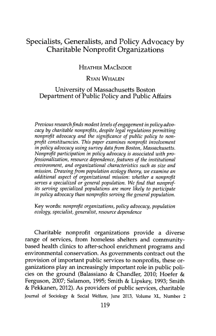 handle is hein.journals/jrlsasw40 and id is 322 raw text is: ï»¿Specialists, Generalists, and Policy Advocacy by
Charitable Nonprofit Organizations
HEATHER MACINDOE
RYAN WHALEN
University of Massachusetts Boston
Department of Public Policy and Public Affairs
Previous research finds modest levels of engagement in policy advo-
cacy by charitable nonprofits, despite legal regulations permitting
nonprofit advocacy and the significance of public policy to non-
profit constituencies. This paper examines nonprofit involvement
in policy advocacy using survey data from Boston, Massachusetts.
Nonprofit participation in policy advocacy is associated with pro-
fessionalization, resource dependence, features of the institutional
environment, and organizational characteristics such as size and
mission. Drawing from population ecology theory, we examine an
additional aspect of organizational mission: whether a nonprofit
serves a specialized or general population. We find that nonprof-
its serving specialized populations are more likely to participate
in policy advocacy than nonprofits serving the general population.
Key words: nonprofit organizations, policy advocacy, population
ecology, specialist, generalist, resource dependence
Charitable nonprofit organizations provide a diverse
range of services, from homeless shelters and community-
based health clinics to after-school enrichment programs and
environmental conservation. As governments contract out the
provision of important public services to nonprofits, these or-
ganizations play an increasingly important role in public poli-
cies on the ground (Balassiano & Chandler, 2010; Hoefer &
Ferguson, 2007; Salamon, 1995; Smith & Lipskey, 1993; Smith
& Pekkanen, 2012). As providers of public services, charitable
Journal of Sociology & Social Welfare, June 2013, Volume XL, Number 2
119


