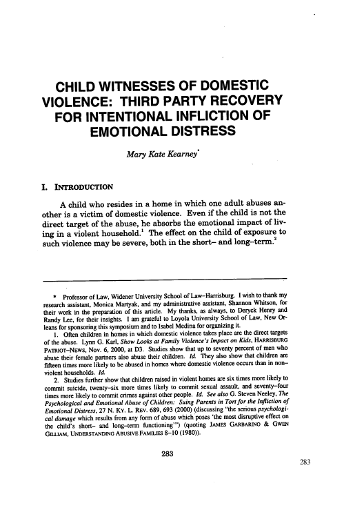 handle is hein.journals/loyolr47 and id is 293 raw text is: CHILD WITNESSES OF DOMESTIC
VIOLENCE: THIRD PARTY RECOVERY
FOR INTENTIONAL INFLICTION OF
EMOTIONAL DISTRESS
Mary Kate Kearney*
I. INTRODUCTION
A child who resides in a home in which one adult abuses an-
other is a victim of domestic violence. Even if the child is not the
direct target of the abuse, he absorbs the emotional impact of liv-
ing in a violent household.! The effect on the child of exposure to
such violence may be severe, both in the short- and long-term.
* Professor of Law, Widener University School of Law-Harrisburg. I wish to thank my
research assistant, Monica Martyak, and my administrative assistant, Shannon Whitson, for
their work in the preparation of this article. My thanks, as always, to Deryck Henry and
Randy Lee, for their insights. I am grateful to Loyola University School of Law, New Or-
leans for sponsoring this symposium and to Isabel Medina for organizing it.
1. Often children in homes in which domestic violence takes place are the direct targets
of the abuse. Lynn G. Karl, Show Looks at Family Violence's Impact on Kids, HARRISBURG
PATRIOT-NEws, Nov. 6, 2000, at D3. Studies show that up to seventy percent of men who
abuse their female partners also abuse their children. Id. They also show that children are
fifteen times more likely to be abused in homes where domestic violence occurs than in non-
violent households. Id.
2. Studies further show that children raised in violent homes are six times more likely to
commit suicide, twenty-six more times likely to commit sexual assault, and seventy-four
times more likely to commit crimes against other people. Id. See also G. Steven Neeley, The
Psychological and Emotional Abuse of Children: Suing Parents in Tort for the Infliction of
Emotional Distress, 27 N. Ky. L. REv. 689, 693 (2000) (discussing the serious psychologi-
cal damage which results from any form of abuse which poses 'the most disruptive effect on
the child's short- and long-term functioning') (quoting JAMES GARBARINO & GWEN
GILLaM, UNDERSTANDING ABUSIVE FAMILIES 8-10 (1980)).
283


