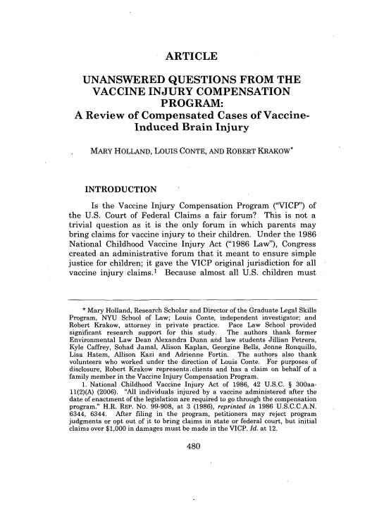 handle is hein.journals/penv28 and id is 484 raw text is: ARTICLE

UNANSWERED QUESTIONS FROM THE
VACCINE INJURY COMPENSATION
PROGRAM:
A Review of Compensated Cases of Vaccine-
Induced Brain Injury
MARY HOLLAND, LOUIS CONTE, AND ROBERT KRAKOW*
INTRODUCTION
Is the Vaccine Injury Compensation Program (VICP) of
the U.S. Court of Federal Claims a fair forum? This is not a
trivial question as it is the only forum in which parents may
bring claims for vaccine injury to their children. Under the 1986
National Childhood Vaccine Injury Act (1986 Law), Congress
created an administrative forum that it meant to ensure simple
justice for children; it gave the VICP original jurisdiction for all
vaccine injury claims.' Because almost all U.S. children must
* Mary Holland, Research Scholar and Director of the Graduate Legal Skills
Program, NYU School of Law; Louis Conte, independent investigator; and
Robert Krakow, attorney in private practice. Pace Law School provided
significant research support for this study.  The authors thank former
Environmental Law Dean Alexandra Dunn and law students Jillian Petrera,
Kyle Caffrey, Sohad Jamal, Alison Kaplan, Georgine Bells, Jonne Ronquillo,
Lisa Hatem, Allison Kazi and Adrienne Fortin. The authors also thank
volunteers who worked under the direction of Louis Conte. For purposes of
disclosure, Robert Krakow represents, clients and has a claim on behalf of a
family member in the Vaccine Injury Compensation Program.
1. National Childhood Vaccine Injury Act of 1986, 42 U.S.C. § 300aa-
11(2)(A) (2006). All individuals injured by a vaccine administered after the
date of enactment of the legislation are required to go through the compensation
program. H.R. REP. No. 99-908, at 3 (1986), reprinted in 1986 U.S.C.C.A.N.
6344, 6344. After filing in the program, petitioners may reject program
judgments or opt out of it to bring claims in state or federal court, but initial
claims over $1,000 in damages must be made in the VICP. Id. at 12.

480


