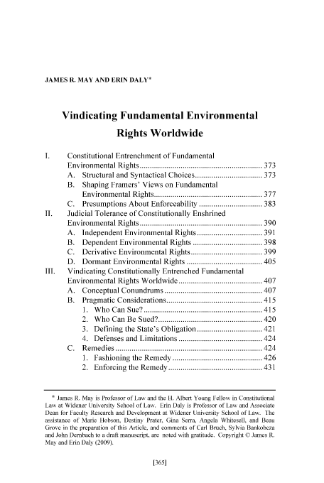 handle is hein.journals/porril11 and id is 373 raw text is: JAMES R. MAY AND ERIN DALY*

Vindicating Fundamental Environmental
Rights Worldwide
I.      Constitutional Entrenchment of Fundamental
Environm   ental R  ights ............................................................ 373
A.   Structural and Syntactical Choices ................................. 373
B. Shaping Framers' Views on Fundamental
Environm   ental R ights ..................................................... 377
C.   Presumptions About Enforceability ............................... 383
II.     Judicial Tolerance of Constitutionally Enshrined
Environm   ental R ights ............................................................ 390
A. Independent Environmental Rights ................................ 391
B.   Dependent Environmental Rights .................................. 398
C.   Derivative Environmental Rights ................................... 399
D. Dormant Environmental Rights ..................................... 405
III.    Vindicating Constitutionally Entrenched Fundamental
Environmental Rights Worldwide ......................................... 407
A .  Conceptual Conundrum       s ................................................ 407
B.   Pragm   atic  Considerations ............................................... 415
1.  W ho  C an  Sue?  .......................................................... 4 15
2.  W  ho  Can  B e  Sued? ................................................... 420
3. Defining the State's Obligation ................................ 421
4. Defenses and Limitations ......................................... 424
C .  R em edies  ........................................................................ 424
1.  Fashioning   the  Rem  edy  ............................................ 426
2.  Enforcing   the  Rem  edy .............................................. 431
* James R. May is Professor of Law and the H. Albert Young Fellow in Constitutional
Law at Widener University School of Law. Erin Daly is Professor of Law and Associate
Dean for Faculty Research and Development at Widener University School of Law. The
assistance of Marie Hobson, Destiny Prater. Gina Serra. Angela Whitesell, and Beau
Grove in the preparation of this Article, and comments of Carl Bruch, Sylvia Bankobeza
and John Dembach to a draft manuscript. are noted with gratitude. Copyright © James R.
May and Erin Daly (2009).


