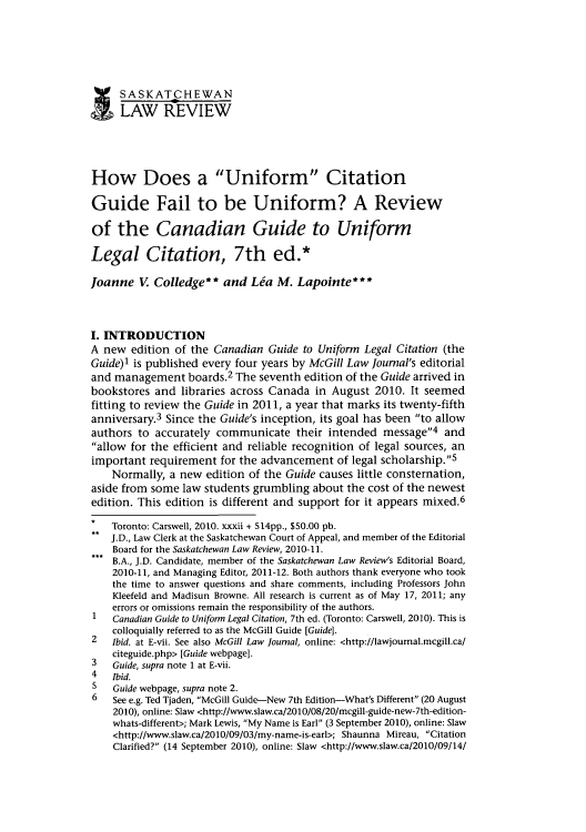 handle is hein.journals/sasklr74 and id is 275 raw text is: SASKATCHEWAN
I
LAW REVIEW
How Does a Uniform Citation
Guide Fail to be Uniform? A Review
of the Canadian Guide to Uniform
Legal Citation, 7th ed.*
Joanne V Colledge** and La M. Lapointe***
I. INTRODUCTION
A new edition of the Canadian Guide to Uniform Legal Citation (the
Guide)l is published every four years by McGill Law Journal's editorial
and management boards.2 The seventh edition of the Guide arrived in
bookstores and libraries across Canada in August 2010. It seemed
fitting to review the Guide in 2011, a year that marks its twenty-fifth
anniversary.3 Since the Guide's inception, its goal has been to allow
authors to accurately communicate their intended message4 and
allow for the efficient and reliable recognition of legal sources, an
important requirement for the advancement of legal scholarship.s
Normally, a new edition of the Guide causes little consternation,
aside from some law students grumbling about the cost of the newest
edition. This edition is different and support for it appears mixed.6
Toronto: Carswell, 2010. xxxii + 514pp., $50.00 pb.
J.D., Law Clerk at the Saskatchewan Court of Appeal, and member of the Editorial
Board for the Saskatchewan Law Review, 2010-11.
B.A., J.D. Candidate, member of the Saskatchewan Law Review's Editorial Board,
2010-11, and Managing Editor, 2011-12. Both authors thank everyone who took
the time to answer questions and share comments, including Professors John
Kleefeld and Madisun Browne. All research is current as of May 17, 2011; any
errors or omissions remain the responsibility of the authors.
1 Canadian Guide to Uniform Legal Citation, 7th ed. (Toronto: Carswell, 2010). This is
colloquially referred to as the McGill Guide [Guide].
2   Ibid. at E-vii. See also McGill Law Journal, online: <http://lawjournal.mcgill.ca/
citeguide.php> [Guide webpagel.
3   Guide, supra note 1 at E-vii.
4   Ibid.
5   Guide webpage, supra note 2.
6   See e.g. Ted Tjaden, McGill Guide-New 7th Edition-What's Different (20 August
2010), online: Slaw <http://www.slaw.ca/2010/08/20/mcgill-guide-new-7th-edition-
whats-different>; Mark Lewis, My Name is Earl (3 September 2010), online: Slaw
<http://www.slaw.ca/2010/09/03/my-name-is-earl>; Shaunna Mireau, Citation
Clarified? (14 September 2010), online: Slaw <http://www.slaw.ca/2010/09/14/


