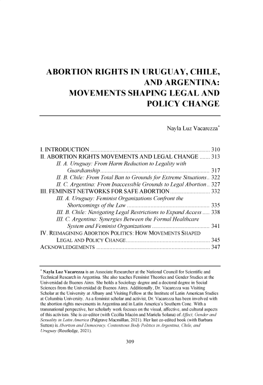 handle is hein.journals/sjlta29 and id is 323 raw text is: 










  ABORTION RIGHTS IN URUGUAY, CHILE,

                                         AND ARGENTINA:

           MOVEMENTS SHAPING LEGAL AND

                                          POLICY CHANGE



                                                  Nayla Luz Vacarezza*


I. INTRODUCTION ................................................................................. 310
II. ABORTION   RIGHTS   MOVEMENTS AND LEGAL CHANGE ....... 313
      II. A. Uruguay: From Harm  Reduction to Legality with
           Guardianship.......................................................................... 317
      II. B. Chile: From Total Ban to Grounds for Extreme Situations.. 322
      II. C. Argentina: From Inaccessible Grounds to Legal Abortion.. 327
III. FEMINIST  NETWORKS FOR SAFE ABORTION........................... 332
      III A. Uruguay: Feminist Organizations Confront the
           Shortcomings of the Law ........................................................ 335
      III B. Chile: Navigating Legal Restrictions to Expand Access ..... 338
      III C. Argentina: Synergies Between the Formal Healthcare
           System and Feminist Organizations ....................................... 341
IV. REIMAGINING  ABORTION   POLITICS: HOW  MOVEMENTS SHAPED
      LEGAL  AND  POLICY  CHANGE......................................................... 345
A CKNOW  LED GEM EN TS ............................................................................. 347



* Nayla Luz Vacarezza is an Associate Researcher at the National Council for Scientific and
Technical Research in Argentina. She also teaches Feminist Theories and Gender Studies at the
Universidad de Buenos Aires. She holds a Sociology degree and a doctoral degree in Social
Sciences from the Universidad de Buenos Aires. Additionally, Dr. Vacarezza was Visiting
Scholar at the University at Albany and Visiting Fellow at the Institute of Latin American Studies
at Columbia University. As a feminist scholar and activist, Dr. Vacarezza has been involved with
the abortion rights movements in Argentina and in Latin America's Southern Cone. With a
transnational perspective, her scholarly work focuses on the visual, affective, and cultural aspects
of this activism. She is co-editor (with Cecilia Macon and Mariela Solana) of Affect, Gender and
Sexuality in Latin America (Palgrave Macmillan, 2021). Her last co-edited book (with Barbara
Sutton) is Abortion and Democracy. Contentious Body Politics in Argentina, Chile, and
Uruguay (Routledge, 2021).


309


