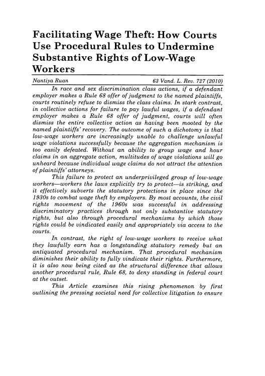 handle is hein.journals/vanlr63 and id is 733 raw text is: Facilitating Wage Theft: How Courts
Use Procedural Rules to Undermine
Substantive Rights of Low-Wage
Workers
Nantiya Ruan                          63 Vand. L. Rev. 727 (2010)
In race and sex discrimination class actions, if a defendant
employer makes a Rule 68 offer of judgment to the named plaintiffs,
courts routinely refuse to dismiss the class claims. In stark contrast,
in collective actions for failure to pay lawful wages, if a defendant
employer makes a Rule 68 offer of judgment, courts will often
dismiss the entire collective action as having been mooted by the
named plaintiffs' recovery. The outcome of such a dichotomy is that
low-wage workers are increasingly unable to challenge unlawful
wage violations successfully because the aggregation mechanism is
too easily defeated. Without an ability to group wage and hour
claims in an aggregate action, multitudes of wage violations will go
unheard because individual wage claims do not attract the attention
of plaintiffs' attorneys.
This failure to protect an underprivileged group of low-wage
workers-workers the laws explicitly try to protect-is striking, and
it effectively subverts the statutory protections in place since the
1930s to combat wage theft by employers. By most accounts, the civil
rights movement of the 1960s was successful in addressing
discriminatory practices through not only substantive statutory
rights, but also through procedural mechanisms by which those
rights could be vindicated easily and appropriately via access to the
courts.
In contrast, the right of low-wage workers to receive what
they lawfully earn has a longstanding statutory remedy but an
antiquated procedural mechanism. That procedural mechanism
diminishes their ability to fully vindicate their rights. Furthermore,
it is also now being cited as the structural difference that allows
another procedural rule, Rule 68, to deny standing in federal court
at the outset.
This Article examines this rising phenomenon by first
outlining the pressing societal need for collective litigation to ensure


