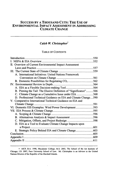 handle is hein.journals/vermenl9 and id is 555 raw text is: SUCCESS BY A THOUSAND CUTS: THE USE OF
ENVIRONMENTAL IMPACT ASSESSMENT IN ADDRESSING
CLIMATE CHANGE
Caleb W. Christopher*
TABLE OF CONTENTS
Introduction ..........................................                            550
I.  N EPA  &   EIA  Overview   ........................................................................ 552
II. Overview of Current Environmental Impact Assessment
Law  s  and  Practice  ............................................................................... 557
III. The Current State of Climate Change ................................................ 559
A. International Initiatives: United Nations Framework
Convention on Climate Change ................................................... 561
B. Domestic Possibilities for Regulating CO2 ................................... 562
IV. Environmental Review in Depth ........................................................ 564
A. EIA as a Flexible Decision-making Tool ...................................... 564
B. Pinning the Tail: The Elusive Definition of Significance ......... 566
C. Climate Change as a Cumulative Issue under EIA ....................... 568
D. Professional Technical Guidance on EIA and Climate Change .... 590
V. Comparative International Technical Guidance on EIA and
C lim ate  C hange  .................................................................................. 59 1
VI. Domestic EIS Examples: Wind Power Development ........................ 593
VII. EIA Process & Climate Change ........................................................ 595
A. Scoping & Climate Change .......................................................... 596
B. Alternatives Analysis & Impact Assessment ................................ 596
C. Mitigation, Offsets, and Project Redesign .................................... 598
D. EIA as a Tool to Evaluate Climate Change Impacts upon
a  P roject ........................................................................................ 60 1
E. Strategic Policy Behind EIA and Climate Change ........................ 603
C onclusion  ................................................................................................. 605
A ppendix   I ................................................................................................. 609
A ppendix   II  ............................................................................................... 6 11
* AICP, B.A. 1998, Macalester College; M.S. 2003, The School of the Art Institute of
Chicago; J.D. 2007, Pace University School of Law. Mr. Christopher is an Advisor to the United
Nations Mission of the Republic of the Marshall Islands.



