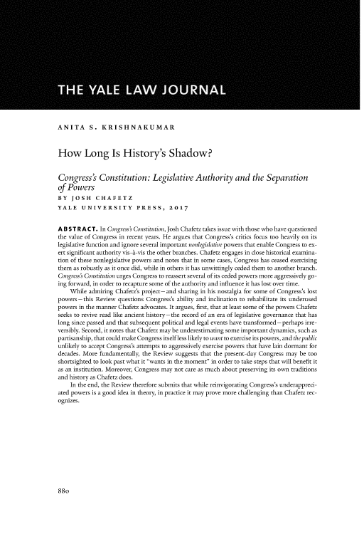 handle is hein.journals/ylr127 and id is 924 raw text is: ANITA S. KRISHNAKUMAR
How Long Is History's Shadow?
Congress's Constitution: Legislative Authority and the Separation
of Powers
BY JOSH CHAFETZ
YALE UNIVERSITY PRESS, 2017
A B S T R A C T. In Congress's Constitution, Josh Chafetz takes issue with those who have questioned
the value of Congress in recent years. He argues that Congress's critics focus too heavily on its
legislative function and ignore several important nonlegislative powers that enable Congress to ex-
ert significant authority vis-a-vis the other branches. Chafetz engages in close historical examina-
tion of these nonlegislative powers and notes that in some cases, Congress has ceased exercising
them as robustly as it once did, while in others it has unwittingly ceded them to another branch.
Congress's Constitution urges Congress to reassert several of its ceded powers more aggressively go-
ing forward, in order to recapture some of the authority and influence it has lost over time.
While admiring Chafetz's project- and sharing in his nostalgia for some of Congress's lost
powers -this Review questions Congress's ability and inclination to rehabilitate its underused
powers in the manner Chafetz advocates. It argues, first, that at least some of the powers Chafetz
seeks to revive read like ancient history -the record of an era of legislative governance that has
long since passed and that subsequent political and legal events have transformed-perhaps irre-
versibly. Second, it notes that Chafetz may be underestimating some important dynamics, such as
partisanship, that could make Congress itself less likely to want to exercise its powers, and the public
unlikely to accept Congress's attempts to aggressively exercise powers that have lain dormant for
decades. More fundamentally, the Review suggests that the present-day Congress may be too
shortsighted to look past what it wants in the moment in order to take steps that will benefit it
as an institution. Moreover, Congress may not care as much about preserving its own traditions
and history as Chafetz does.
In the end, the Review therefore submits that while reinvigorating Congress's underappreci-
ated powers is a good idea in theory, in practice it may prove more challenging than Chafetz rec-
ognizes.

880


