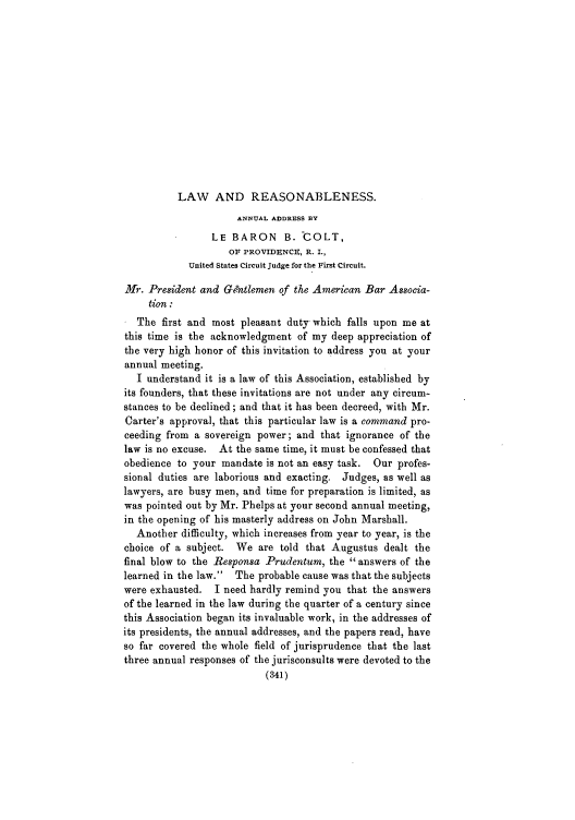 handle is hein.journals/anraba26 and id is 341 raw text is: LAW AND REASONABLENESS.

ANNUAL ADDRESS BY
LE BARON B. 'COLT,
OF PROVIDxNCIZ, R. I.,
United States Circuit Judge for the First Circuit.
Hr. President and Gentlemen of the American Bar Associa-
tion :
The first and most pleasant duty which falls upon me at
this time is the acknowledgment of my deep appreciation of
the very high honor of this invitation to address you at your
annual meeting.
I understand it is a law of this Association, established by
its founders, that these invitations are not under any circum-
stances to be declined; and that it has been decreed, with Mr.
Carter's approval, that this particular law is a command pro-
ceeding from a sovereign power; and that ignorance of the
law is no excuse. At the same time, it must be confessed that
obedience to your mandate is not an easy task. Our profes-
sional duties are laborious and exacting. Judges, as well as
lawyers, are busy men, and time for preparation is limited, as
was pointed out by Mr. Phelps at your second annual meeting,
in the opening of his masterly address on John Marshall.
Another difficulty, which increases from year to year, is the
choice of a subject. We are told that Augustus dealt the
final blow to the BResponsa Prudentum, the answers of the
learned in the law. The probable cause was that the subjects
were exhausted. I need hardly remind you that the answers
of the learned in the law during the quarter of a century since
this Association began its invaluable work, in the addresses of
its presidents, the annual addresses, and the papers read, have
so far covered the whole field of jurisprudence that the last
three annual responses of the jurisconsults were devoted to the
(341)


