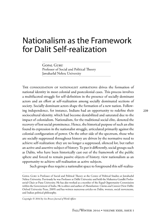 handle is hein.journals/brownjwa23 and id is 240 raw text is: 









Nationalism as the Framework

for Dalit Self-realization


              GOPAL GURU
              Professor of Social and Political Theory
              Jawaharlal Nehru University


THE CONSOLIDATION OF NATIONALIST ASPIRATIONS drives the formation of
national identity in most colonial and postcolonial cases. This process involves
a multifaceted struggle for self-definition in the presence of socially dominant
actors and an effort at self-realization among socially dominated sections of
society. Socially dominant actors shape the formation of a new nation. Follow-
ing independence, for instance, Indians had an opportunity to redefine their       239
sociocultural identity, which had become destabilized and saturated due to the
impact of colonialism. Nationalism, for the traditional social elite, denoted the
recovery of lost social prominence. Hence, the historical purpose of such an elite
found its expression in the nationalist struggle, articulated primarily against the
colonial configuration of power. On the other side of the spectrum, those who
are socially suppressed throughout history are driven by the normative need to
achieve self-realization: they are no longer a suppressed, silenced lot, but rather
an active and assertive subject of history. To put it differently, social groups such
as Dalits, who have been historically cast out of the framework of the public
sphere and forced to remain passive objects of history, view nationalism as an
opportunity to achieve self-realization as active subjects.
     Such groups thus require a nationalist space to foreground this self-realiza-

GoPAL GURU is Professor of Social and Political Theory at the Centre of Political Studies at Jawaharlal
Nehru University. Previously he was Professor at Delhi University and held the Mahatma Gandhi Profes-
sorial Chair at Pune University. He has also worked as a member of the Equal Opportunity Commission
within the Government of India. He is editor and author of Humiliation: Claims and Context (New Delhi:
Oxford University Press, 2009) and has written numerous articles on Dalits, women, social movements,
and Indian political philosophy.
Copyright © 2016 by the Brown Journal of WorldAffairs


FALL/WINTER 2016 - VOLUME XXIII, ISSUE I



