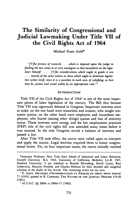 handle is hein.journals/davlr18 and id is 731 raw text is: The Similarity of Congressional and
Judicial Lawmaking Under Title VII of
the Civil Rights Act of 1964
Michael Evan Gold*
[Tihe process of research . . . which is imposed upon the judge in
finding the law seems to us very analogous to that incumbent on the legis-
lator himself. . . . [T]he considerations which ought to guide it are
. . . exactly of the same nature as those which ought to dominate legisla-
tive action itself since it is a question in each case, of satisfying, as best
may be, justice and social utility by an appropriate rule.'
INTRODUCTION
Title VII of the Civil Rights Act of 19642 is one of the most impor-
tant pieces of labor legislation of the century. The Bill that became
Title VII was vigorously debated in Congress. Important interests were
at stake: on the one hand were minorities and women, who sought eco-
nomic justice; on the other hand were employers and incumbent em-
ployees, who feared (among other things) quotas and loss of seniority
status. These interests were strong, and the fair employment practices
(FEP) title of the civil rights bill was amended many times before it
was enacted. In the end, Congress struck a balance of interests and
passed a law.
After Title VII took effect, the courts were called upon to interpret
and apply the statute. Legal doctrine required them to honor congres-
sional intent. Yet, on four important issues, the courts initially reached
*Associate Professor, New York State School of Industrial and Labor Relations,
Cornell University. B.A. 1965, University of California, Berkeley; LL.B. 1967,
Stanford University. I am indebted to Ronald Ehrenberg, David Lyons, Risa
Lieberwitz, Maurice Neufeld, and Charles Rehmus for their detailed and insightful
criticism of the drafts of this Article. The remaining errors are my own.
I F. GENY, METHODE D'INTERPRETATION ET SOURCES EN DROIT PRIVE POSITIF
77 (1919), quoted in B. CAROOZO, THE NATURE OF THE JUDICIAL PROCESS 119-20
(1921).
2 42 U.S.C. §§ 2000e to 2000e-17 (1982).


