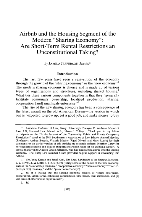 handle is hein.journals/hascq42 and id is 629 raw text is: 









   Airbnb and the Housing Segment of the

           Modern Sharing Economy:

   Are Short-Term Rental Restrictions an

              Unconstitutional Taking?


                   by JAMILA JEFFERSON-JONES*


                            Introduction
     The last few years have seen a reinvention of the economy
through the growth of the sharing economy or the new economy.'
The modern sharing economy is diverse and is made up of various
types of organizations and structures, including shared housing.2
What ties these various components together is that they generally
facilitate community    ownership, localized    production, sharing,
cooperation, [and] small scale enterprise.3
     The rise of the new sharing economy has been a consequence of
the latest assault on the old American Dream-the version in which
one is expected to grow up, get a good job, and make money to buy



    * Associate Professor of Law, Barry University's Dwayne 0. Andreas School of
Law; J.D, Harvard Law School; A.B., Harvard College. Thank you to my fellow
participants on the In the Interest of the Community: Public and Private Occupancy
Restrictions panel at the 2014 Southeastern Association of Law Schools Annual Meeting
(Professors Andrea Boyack, Victoria Mather, Rigel Oliveri, and Marc Roark) for their
comments on an earlier version of this Article; my research assistant Heather Carey for
her excellent research and citation support; and Phillip Jones for his unfailing support. A
special thank you to Andrea Green Jefferson, who has made a bold entree into the sharing
economy. The Barry Law Summer Grant provided helpful support in developing this
Article.
    1. See Jenny Kassan and Janell Orsi, The Legal Landscape of the Sharing Economy,
27 J. ENVTL. L. & LITIG. 1, 1-2, 5 (2012) (listing some of the names of the new economy,
such as the relationship economy, cooperative economy, access economy, peer-to-
peer (or p2p) economy, and the grassroots economy).
    2. Id. at 3 (noting that the sharing economy consists of social enterprises,
cooperatives, urban farms, cohousing communities, time banks, local currencies, and [a]
vast array of other unique organizations).
    3. Id.


[557]


