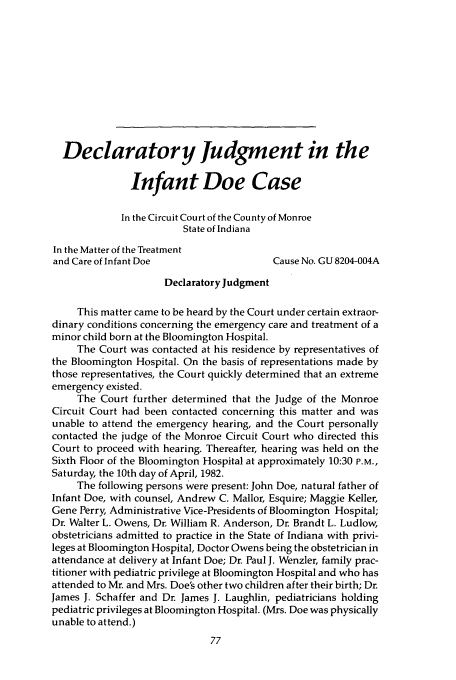 handle is hein.journals/ilmed2 and id is 103 raw text is: Declaratory Judgment in the
Infant Doe Case
In the Circuit Court of the County of Monroe
State of Indiana
In the Matter of the Treatment
and Care of Infant Doe                  Cause No. GU 8204-004A
Declaratory Judgment
This matter came to be heard by the Court under certain extraor-
dinary conditions concerning the emergency care and treatment of a
minor child born at the Bloomington Hospital.
The Court was contacted at his residence by representatives of
the Bloomington Hospital. On the basis of representations made by
those representatives, the Court quickly determined that an extreme
emergency existed.
The Court further determined that the Judge of the Monroe
Circuit Court had been contacted concerning this matter and was
unable to attend the emergency hearing, and the Court personally
contacted the judge of the Monroe Circuit Court who directed this
Court to proceed with hearing. Thereafter, hearing was held on the
Sixth Floor of the Bloomington Hospital at approximately 10:30 P.M.,
Saturday, the 10th day of April, 1982.
The following persons were present: John Doe, natural father of
Infant Doe, with counsel, Andrew C. Mallor, Esquire; Maggie Keller,
Gene Perry, Administrative Vice-Presidents of Bloomington Hospital;
Dr. Walter L. Owens, Dr. William R. Anderson, Dr. Brandt L. Ludlow,
obstetricians admitted to practice in the State of Indiana with privi-
leges at Bloomington Hospital, Doctor Owens being the obstetrician in
attendance at delivery at Infant Doe; Dr. Paul J. Wenzler, family prac-
titioner with pediatric privilege at Bloomington Hospital and who has
attended to Mr. and Mrs. Doe's other two children after their birth; Dr.
James J. Schaffer and Dr. James J. Laughlin, pediatricians holding
pediatric privileges at Bloomington Hospital. (Mrs. Doe was physically
unable to attend.)


