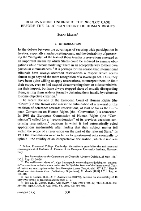 handle is hein.journals/incolq39 and id is 318 raw text is: RESERVATIONS UNHINGED: THE BELILOS CASE
BEFORE THE EUROPEAN COURT OF HUMAN RIGHTS
SUSAN MARKS*
I. INTRODUCTION
IN the debate between the advantages of securing wide participation in
treaties, especially standard-setting ones, and the desirability of preserv-
ing the integrity of the texts of those treaties, reservations emerged as
an important means by which States could be induced to assume obli-
gations while accommodating them in an acceptable way to their own
particular circumstances.' It is perhaps for this reason that international
tribunals have always accorded reservations a respect which seems
almost to go beyond the mere recognition of a sovereign act. Thus, they
have been quite willing to apply reservations, to interpret them, to limit
their scope, even to find ways of circumventing them or at least minimis-
ing their impact, but have always stopped short of actually disregarding
them, setting them aside or formally declaring them invalid by reference
2
to some objective criterion.
The recent decision of the European Court of Human Rights (the
Court) in the Belilos case marks the culmination of a reversal of this
tradition of deference towards reservations, at least so far as the Euro-
pean Convention on Human Rights (the Convention) is concerned.
In 1980 the European Commission of Human Rights (the Com-
mission) called for a reconsideration of its previous decisions con-
cerning reservations,3 decisions in which it had automatically ruled
applications inadmissible after finding that their subject matter fell
within the scope of a reservation on the part of the relevant State.4 In
1983 the Commission went so far as to question-if only eventually to
uphold-the validity of an interpretative declaration, which it said was
* Fellow, Emmanuel College, Cambridge; the author is grateful for the assistance and
encouragement of Professor A. Cassese of the European University Institute, Florence,
Italy.
1. See Reservations to the Convention on Genocide Advisory Opinion, 28 May [19511
I.C.J. Rep. 15, 24-26.
2. The well-known views of Judge Lauterpacht concerning self-judging or automa-
tic reservations to declarations under Art.36(2) of the Statute of the International Court
of Justice are an exception to this. See Norwegian Loans Case, 6 July [1957] I.C.J. Rep. 9,
43-66 and Interhandel Case (Preliminary Objections), 21 March [1959] I.C.J. Rep. 6,
101-118.
3. See E. Comm. H.R., X. v. Austria (No.8180/78), decision on admissibility of 10
May 1979 (1980) 20 Decisions and Reports 23, 27.
4. See e.g. E. Comm. H.R., App.462/59, 7 July 1959 (1958-59) Yb.E.C.H.R. 382,
384-385; App.473/59, 29 Aug. 1959, Yb. idem, 400, 404-406.

(1990) 39 I.C.L.Q.


