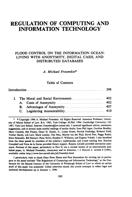 handle is hein.journals/jlac15 and id is 401 raw text is: REGULATION OF COMPUTING AND
INFORMATION TECHNOLOGY
FLOOD CONTROL ON THE INFORMATION OCEAN:
LIVING WITH ANONYMITY, DIGITAL CASH, AND
DISTRIBUTED DATABASES
A. Michael Froomkin*
Table of Contents
Introduction     ............................................                          398
I.   The Moral and Social Environment ..................                          402
A.    Costs of Anonymity ...........................                         402
B.    Advantages of Anonymity ......................                         407
C.    Legislating Accountability ......................                      410
*  Copyright 1996 A. Michael Froomkin. All Rights Reserved. Associate Professor, Univer-
sity of Miami School of Law. B.A. 1982, Yale College; M.Phil. 1984, Cambridge University; J.D.
1987, Yale Law School. Internet: froomkin@law.miami.edu. I received significant advice, comments,
suggestions, and in several cases careful readings of earlier drafts, from Phil Agre, Caroline Bradley,
Mary Coombs, Hal Finney, Oscar H. Gandy, Jr., Lucky Green, Patrick Gudridge, Richard Field,
Trotter Hardy, Lili Levi, Mark Lemley, Tim May, Marcel van der Peijl, David Post, Peggy Radin,
Steve Schnably, Bill Stewart, Peter Swire, Stephen F. Williams, and Eugene Volokh. I also benefited
from the ideas posted by members of the cyberia-l, cypherpunks, and e-cash mailing lists. SueAnn
Campbell and Nora de la Garza provided library support. Rosalia Lliraldi provided secretarial assis-
tance. Portions of this paper, particularly in Part II, are a revised version of an electronically pub-
lished paper, A. Michael Froomkin, Anonymity and its Enmities, 1 J. ONLINE L. Article 4 (1995),
available online http://www.law.corell.edu/jol/froomkin.htmi.
I particularly wish to thank Dean Peter Shane and Pam Samuelson for inviting me to partici-
pate in the panel entitled The Regulation of Computing and Information Technology at the Con-
ference for the Second Century of the University of Pittsburgh School of Law at which an earlier
draft of this paper was presented. Unless otherwise stated, this article attempts to reflect legal and
technical developments up to January 1, 1996.


