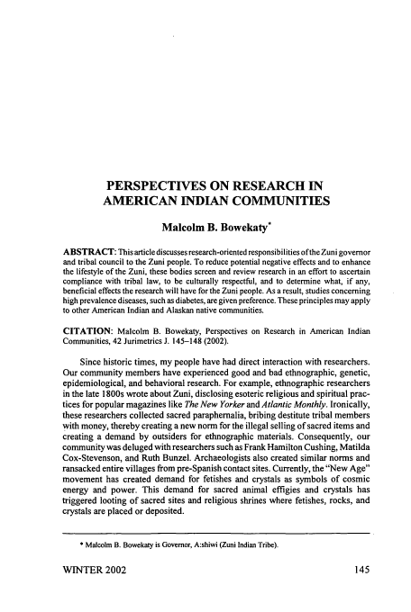 handle is hein.journals/juraba42 and id is 155 raw text is: PERSPECTIVES ON RESEARCH IN
AMERICAN INDIAN COMMUNITIES
Malcolm B. Bowekaty*
ABSTRACT: This article discusses research-oriented responsibilities of the Zuni governor
and tribal council to the Zuni people. To reduce potential negative effects and to enhance
the lifestyle of the Zuni, these bodies screen and review research in an effort to ascertain
compliance with tribal law, to be culturally respectful, and to determine what, if any,
beneficial effects the research will have for the Zuni people. As a result, studies concerning
high prevalence diseases, such as diabetes, are given preference. These principles may apply
to other American Indian and Alaskan native communities.
CITATION: Malcolm B. Bowekaty, Perspectives on Research in American Indian
Communities, 42 Jurimetrics J. 145-148 (2002).
Since historic times, my people have had direct interaction with researchers.
Our community members have experienced good and bad ethnographic, genetic,
epidemiological, and behavioral research. For example, ethnographic researchers
in the late 1800s wrote about Zuni, disclosing esoteric religious and spiritual prac-
tices for popular magazines like The New Yorker and Atlantic Monthly. Ironically,
these researchers collected sacred paraphernalia, bribing destitute tribal members
with money, thereby creating a new norm for the illegal selling of sacred items and
creating a demand by outsiders for ethnographic materials. Consequently, our
community was deluged with researchers such as Frank Hamilton Cushing, Matilda
Cox-Stevenson, and Ruth Bunzel. Archaeologists also created similar norms and
ransacked entire villages from pre-Spanish contact sites. Currently, the New Age
movement has created demand for fetishes and crystals as symbols of cosmic
energy and power. This demand for sacred animal effigies and crystals has
triggered looting of sacred sites and religious shrines where fetishes, rocks, and
crystals are placed or deposited.
* Malcolm B. Bowekaty is Governor, A:shiwi (Zuni Indian Tribe).

WINTER 2002


