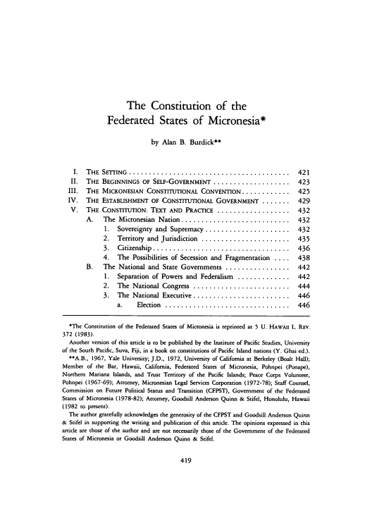 handle is hein.journals/uhawlr8 and id is 425 raw text is: The Constitution of the
Federated States of Micronesia*
by Alan B. Burdick
I.  THE  SETTING  ........................................                421
II.  THE BEGINNINGS OF SELF-GOVERNMENT ..................... 423
III.  THE MICRONESIAN CONSTITUTIONAL CONVENTION ............                425
IV.   THE ESTABLISHMENT OF CONSTITUTIONAL GOVERNMENT .......                429
V.   THE CONSTITUTION: TEXT AND PRACTICE ................... 432
A.    The Micronesian Nation ............................. 432
1.  Sovereignty and Supremacy ....................... 432
2.   Territory and Jurisdiction ....................... 435
3.   Citizenship ..................................... 436
4.   The Possibilities of Secession and Fragmentation ....      438
B.    The National and State Governments ................. 442
1.  Separation of Powers and Federalism .............. 442
2.   The National Congress .......................... 444
3.   The National Executive .......................... 446
a.     Election ................................. 446
*The Constitution of the Federated States of Micronesia is reprinted at 5 U. HAWAII L. REv.
372 (1983).
Another version of this article is to be published by the Institute of Pacific Studies, University
of the South Pacific, Suva, Fiji, in a book on constitutions of Pacific Island nations (Y. Ghai ed.).
A.B., 1967, Yale University; J.D., 1972, University of California at Berkeley (Boalt Hall);
Member of the Bar, Hawaii, California, Federated States of Micronesia, Pohnpei (Ponape),
Northern Mariana Islands, and Trust Territory of the Pacific Islands; Peace Corps Volunteer,
Pohnpei (1967-69); Attorney, Micronesian Legal Services Corporation (1972-78); Staff Counsel,
Commission on Future Political Status and Transition (CFPST), Government of the Federated
States of Micronesia (1978-82); Attorney, Goodsill Anderson Quinn & Stifel, Honolulu, Hawaii
(1982 to present).
The author gratefully acknowledges the generosity of the CFPST and Goodsill Anderson Quinn
& Stifel in supporting the writing and publication of this article. The opinions expressed in this
article are those of the author and are not necessarily those of the Government of the Federated
States of Micronesia or Goodsill Anderson Quinn & Stifel.



