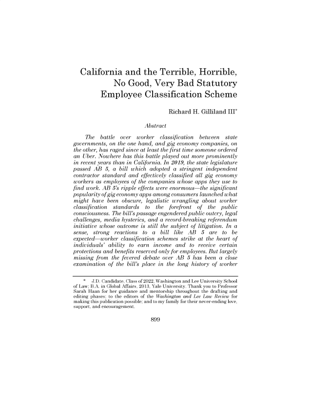 handle is hein.journals/waslee79 and id is 889 raw text is: California and the Terrible, Horrible,
No Good, Very Bad Statutory
Employee Classification Scheme
Richard H. Gilliland III*
Abstract
The   battle  over  worker   classification  between  state
governments, on the one hand, and gig economy companies, on
the other, has raged since at least the first time someone ordered
an Uber. Nowhere has this battle played out more prominently
in recent years than in California. In 2019, the state legislature
passed AB 5, a bill which adopted a stringent independent
contractor standard and effectively classified all gig economy
workers as employees of the companies whose apps they use to
find work. AB 5's ripple effects were enormous-the significant
popularity of gig economy apps among consumers launched what
might have been obscure, legalistic wrangling about worker
classification  standards  to  the  forefront of   the public
consciousness. The bill's passage engendered public outcry, legal
challenges, media hysterics, and a record-breaking referendum
initiative whose outcome is still the subject of litigation. In a
sense, strong reactions to a bill like AB 5 are to be
expected-worker classification schemes strike at the heart of
individuals' ability to earn income and to receive certain
protections and benefits reserved only for employees. But largely
missing from the fevered debate over AB 5 has been a close
examination of the bill's place in the long history of worker
* J.D. Candidate, Class of 2022, Washington and Lee University School
of Law; B.A. in Global Affairs, 2013, Yale University. Thank you to Professor
Sarah Haan for her guidance and mentorship throughout the drafting and
editing phases; to the editors of the Washington and Lee Law Review for
making this publication possible; and to my family for their never-ending love,
support, and encouragement.

899


