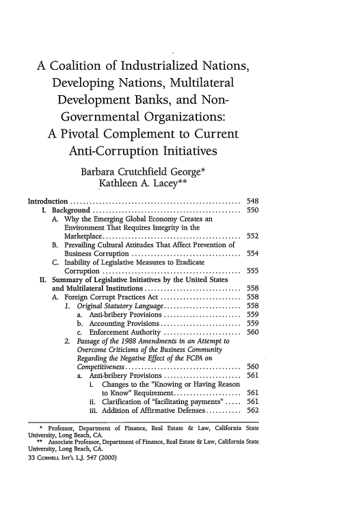 handle is hein.journals/cintl33 and id is 555 raw text is: A Coalition of Industrialized Nations,
Developing Nations, Multilateral
Development Banks, and Non-
Governmental Organizations:
A Pivotal Complement to Current
Anti-Corruption Initiatives
Barbara Crutchfield George*
Kathleen A. Lacey**
Introduction  .....................................................  548
I.  Background  ..............................................  550
A. Why the Emerging Global Economy Creates an
Environment That Requires Integrity in the
M arketplace ...........................................  552
B. Prevailing Cultural Attitudes That Affect Prevention of
Business Corruption  ..................................  554
C. Inability of Legislative Measures to Eradicate
Corruption  ...........................................  555
II. Summary of Legislative Initiatives by the United States
and Multilateral Institutions .............................. 558
A. Foreign Corrupt Practices Act ......................... 558
1. Original Statutory Language ........................ 558
a. Anti-bribery Provisions ........................ 559
b. Accounting Provisions ......................... 559
c. Enforcement Authority ........................ 560
2. Passage of the 1988 Amendments in an Attempt to
Overcome Criticisms of the Business Community
Regarding the Negative Effect of the FCPA on
Competitiveness ....................................  560
a. Anti-bribery Provisions ........................ 561
i. Changes to the Knowing or Having Reason
to Know Requirement ..................... 561
ii. Clarification of facilitating payments..... 561
iii. Addition of Affirmative Defenses ........... 562
* Professor, Department of Finance, Real Estate & Law, California State
University, Long Beach, CA.
** Associate Professor, Department of Finance, Real Estate & Law, California State
University, Long Beach, CA.
33 CORNELL INr'L LJ. 547 (2000)


