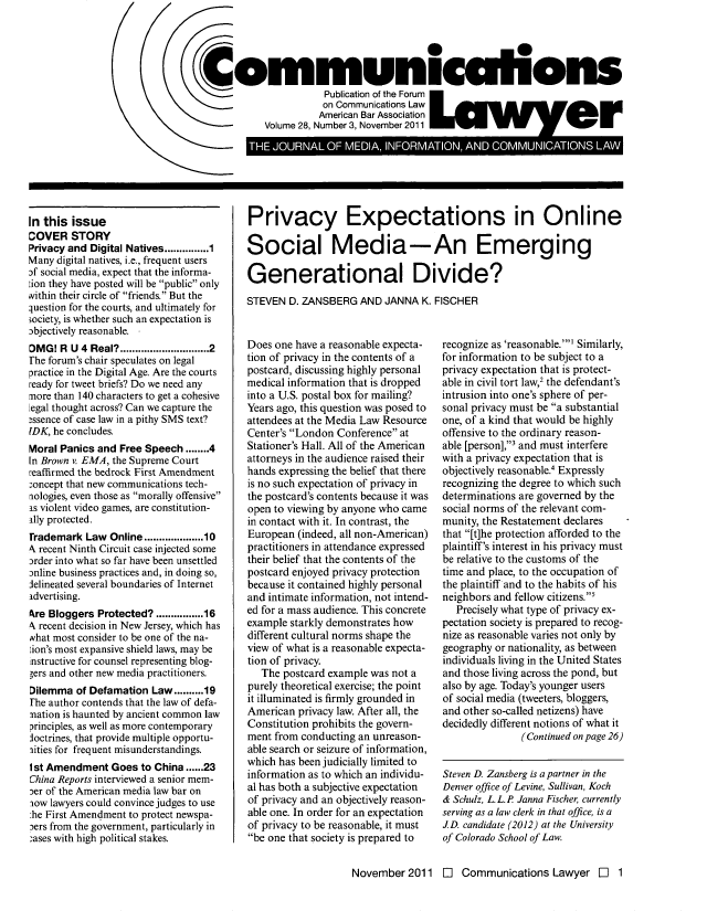 handle is hein.journals/comlaw28 and id is 69 raw text is: S0
ommunicalions
Publication of the Forum
on Communications Law
American Bar Association
Volume 28, Number 3, November 2011
I *        po  a e-  *       o        *Ag A

In this issue
COVER STORY
Privacy and Digital Natives...........1
Many digital natives, i.e., frequent users
of social media, expect that the informa-
ion they have posted will be public only
within their circle of friends. But the
question for the courts, and ultimately for
society, is whether such an expectation is
objectively reasonable.
DMG! RU 4 Real?..........................2
rhe forum's chair speculates on legal
practice in the Digital Age. Are the courts
ready for tweet briefs? Do we need any
more than 140 characters to get a cohesive
Legal thought across? Can we capture the
essence of case law in a pithy SMS text?
DK, he concludes.
Moral Panics and Free Speech ........4
In Brown v. EMA, the Supreme Court
reaffirmed the bedrock First Amendment
-oncept that new communications tech-
riologies, even those as morally offensive
as violent video games, are constitution-
ally protected.
Trademark Law Online................10
N recent Ninth Circuit case injected some
order into what so far have been unsettled
jnline business practices and, in doing so,
Jelineated several boundaries of Internet
advertising.
Are Bloggers Protected? ............16
4 recent decision in New Jersey, which has
what most consider to be one of the na-
ion's most expansive shield laws, may be
nstructive for counsel representing blog-
gers and other new media practitioners.
Dilemma of Defamation Law..........19
rhe author contends that the law of defa-
mation is haunted by ancient common law
principles, as well as more contemporary
loctrines, that provide multiple opportu-
3ities for frequent misunderstandings.
1st Amendment Goes to China......23
China Reports interviewed a senior mem-
:er of the American media law bar on
xow lawyers could convince judges to use
:he First Amendment to protect newspa-
Ders from the government, particularly in
-ases with high political stakes.

Privacy Expectations in Online
Social Media-An Emerging
Generational Divide?
STEVEN D. ZANSBERG AND JANNA K. FISCHER

Does one have a reasonable expecta-
tion of privacy in the contents of a
postcard, discussing highly personal
medical information that is dropped
into a U.S. postal box for mailing?
Years ago, this question was posed to
attendees at the Media Law Resource
Center's London Conference at
Stationer's Hall. All of the American
attorneys in the audience raised their
hands expressing the belief that there
is no such expectation of privacy in
the postcard's contents because it was
open to viewing by anyone who came
in contact with it. In contrast, the
European (indeed, all non-American)
practitioners in attendance expressed
their belief that the contents of the
postcard enjoyed privacy protection
because it contained highly personal
and intimate information, not intend-
ed for a mass audience. This concrete
example starkly demonstrates how
different cultural norms shape the
view of what is a reasonable expecta-
tion of privacy.
The postcard example was not a
purely theoretical exercise; the point
it illuminated is firmly grounded in
American privacy law. After all, the
Constitution prohibits the govern-
ment from conducting an unreason-
able search or seizure of information,
which has been judicially limited to
information as to which an individu-
al has both a subjective expectation
of privacy and an objectively reason-
able one. In order for an expectation
of privacy to be reasonable, it must
be one that society is prepared to

recognize as 'reasonable. Similarly,
for information to be subject to a
privacy expectation that is protect-
able in civil tort law,2 the defendant's
intrusion into one's sphere of per-
sonal privacy must be a substantial
one, of a kind that would be highly
offensive to the ordinary reason-
able [person],' and must interfere
with a privacy expectation that is
objectively reasonable.' Expressly
recognizing the degree to which such
determinations are governed by the
social norms of the relevant com-
munity, the Restatement declares
that [t]he protection afforded to the
plaintiff's interest in his privacy must
be relative to the customs of the
time and place, to the occupation of
the plaintiff and to the habits of his
neighbors and fellow citizens.'
Precisely what type of privacy ex-
pectation society is prepared to recog-
nize as reasonable varies not only by
geography or nationality, as between
individuals living in the United States
and those living across the pond, but
also by age. Today's younger users
of social media (tweeters, bloggers,
and other so-called netizens) have
decidedly different notions of what it
(Continued on page 26)
Steven D. Zansberg is a partner in the
Denver office of Levine, Sullivan, Koch
& Schulz, L.L.P Janna Fischer, currently
serving as a law clerk in that office, is a
1D. candidate (2012) at the University
of Colorado School of Law.

November 2011 E Communications Lawyer l 1


