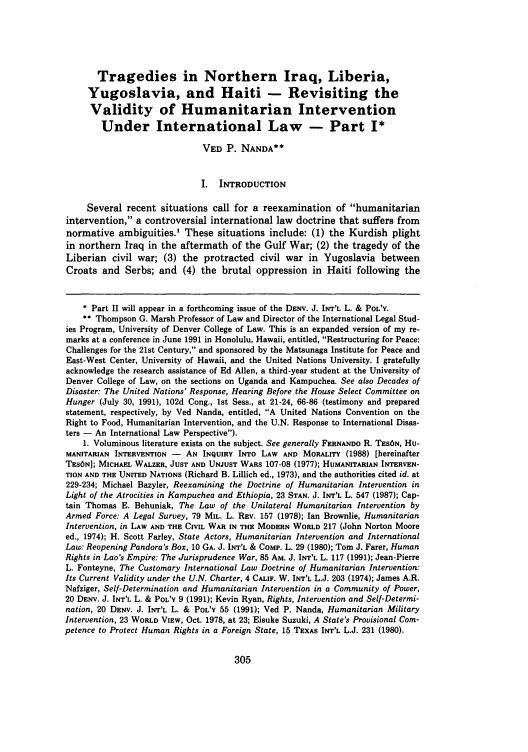 handle is hein.journals/denilp20 and id is 313 raw text is: Tragedies in Northern Iraq, Liberia,
Yugoslavia, and Haiti - Revisiting the
Validity of Humanitarian Intervention
Under International Law - Part I*
VED P. NANDA**
I. INTRODUCTION
Several recent situations call for a reexamination of humanitarian
intervention, a controversial international law doctrine that suffers from
normative ambiguities.' These situations include: (1) the Kurdish plight
in northern Iraq in the aftermath of the Gulf War; (2) the tragedy of the
Liberian civil war; (3) the protracted civil war in Yugoslavia between
Croats and Serbs; and (4) the brutal oppression in Haiti following the
* Part II will appear in a forthcoming issue of the DENY. J. INT'L L. & POL'Y.
** Thompson G. Marsh Professor of Law and Director of the International Legal Stud-
ies Program, University of Denver College of Law. This is an expanded version of my re-
marks at a conference in June 1991 in Honolulu, Hawaii, entitled, Restructuring for Peace:
Challenges for the 21st Century, and sponsored by the Matsunaga Institute for Peace and
East-West Center, University of Hawaii, and the United Nations University. I gratefully
acknowledge the research assistance of Ed Allen, a third-year student at the University of
Denver College of Law, on the sections on Uganda and Kampuchea. See also Decades of
Disaster: The United Nations' Response, Hearing Before the House Select Committee on
Hunger (July 30, 1991), 102d Cong., 1st Sess., at 21-24, 66-86 (testimony and prepared
statement, respectively, by Ved Nanda, entitled, A United Nations Convention on the
Right to Food, Humanitarian Intervention, and the U.N. Response to International Disas-
ters - An International Law Perspective).
1. Voluminous literature exists on the subject. See generally FERNANDO R. TES6N, Hu-
MANITARIAN INTERVENTION - AN INQUIRY INTO LAW AND MORALITY (1988) [hereinafter
TESON]; MICHAEL WALZER, JUST AND UNJUST WARS 107-08 (1977); HUMANITARIAN INTERVEN-
TION AND THE UNITED NATIONS (Richard B. Lillich ed., 1973), and the authorities cited id. at
229-234; Michael Bazyler, Reexamining the Doctrine of Humanitarian Intervention in
Light of the Atrocities in Kampuchea and Ethiopia, 23 STAN. J. INT'L L. 547 (1987); Cap-
tain Thomas E. Behuniak, The Law of the Unilateral Humanitarian Intervention by
Armed Force: A Legal Survey, 79 MIL. L. REV. 157 (1978); Ian Brownlie, Humanitarian
Intervention, in LAW AND THE CIVIL WAR IN THE MODERN WORLD 217 (John Norton Moore
ed., 1974); H. Scott Farley, State Actors, Humanitarian Intervention and International
Law: Reopening Pandora's Box, 10 GA. J. INT'L & CoMP. L. 29 (1980); Tom J. Farer, Human
Rights in Lao's Empire: The Jurisprudence War, 85 AM. J. INT'L L. 117 (1991); Jean-Pierre
L. Fonteyne, The Customary International Law Doctrine of Humanitarian Intervention:
Its Current Validity under the U.N. Charter, 4 CALIF. W. INT'L L.J. 203 (1974); James A.R.
Nafziger, Self-Determination and Humanitarian Intervention in a Community of Power,
20 DENY. J. INT'L L. & POL'Y 9 (1991); Kevin Ryan, Rights, Intervention and Self-Determi-
nation, 20 DENV. J. INT'L L. & POL'Y 55 (1991); Ved P. Nanda, Humanitarian Military
Intervention, 23 WORLD VIEW, Oct. 1978, at 23; Eisuke Suzuki, A State's Provisional Com-
petence to Protect Human Rights in a Foreign State, 15 TEXAS INT'L L.J. 231 (1980).


