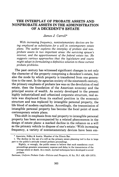handle is hein.journals/deplr25 and id is 381 raw text is: THE INTERPLAY OF PROBATE ASSETS AND
NONPROBATE ASSETS IN THE ADMINISTRATION
OF A DECEDENT'S ESTATE
James J. Carroll*
With increasing frequency, nontestamentary devices are be-
ing employed as substitutes for a will in contemporary estate
plans. The author explores the interplay of probate and non-
probate assets in two important areas: the surviving spouse's
interest, and the apportionment of the federal estate tax. He
suggests various approaches that the legislature and courts
might adopt in formulating a definitive solution to these current
probate problems.
The past century has witnessed significant changes in not only
the character of the property comprising a decedent's estate, but
also the mode by which property is transferred from one genera-
tion to the next. In the agrarian society of the nineteenth century,
the primary emphasis of probate law was on the devolution of real
estate, then the foundation of the American economy and the
principal source of wealth. As society developed to the present
highly industrialized and urbanized corporate structure, real es-
tate was displaced from its exalted position in the economic
structure and was replaced by intangible personal property, the
life blood of modern capitalism. Accordingly, the transmission of
intangible personal property has become the focal point of most
contemporary estate plans.
This shift in emphasis from real property to intangible personal
property has been accompanied by a related phenomenon in the
design of estate plans: a marked decline in the reliance on a will
as the primary vehicle to dispose of one's estate.' With increasing
frequency, a variety of nontestamentary devices have been em-
* Associate, Sidley & Austin. Member of the Illinois Bar.
1. The decline in the use of a will as the primary estate planning tool is due in large
part to the public's attitude toward probate proceedings.
Rightly, or wrongly, the public seems to believe that such mandatory court
proceedings generate unnecessary expense and delay in the transmission of the
average estate at death. As a result, myriad techniques have developed to avoid
probate.
Zartman, Uniform Probate Code-Policies and Prospects, 61 ILL. B.J. 428, 429 (1973).


