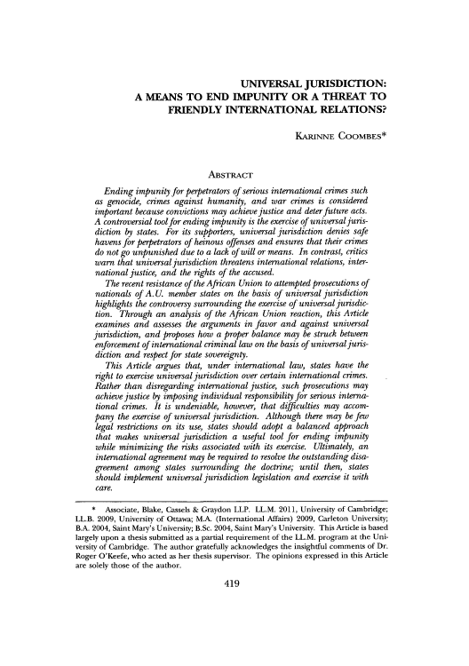 handle is hein.journals/gwilr43 and id is 425 raw text is: UNIVERSAL JURISDICTION:
A MEANS TO END IMPUNITY OR A THREAT TO
FRIENDLY INTERNATIONAL RELATIONS?
KARINNE COOMBES*
ABSTRACT
Ending impunity for perpetrators of serious international crimes such
as genocide, crimes against humanity, and war crimes is considered
important because convictions may achieve justice and deter future acts.
A controversial tool for ending impunity is the exercise of universal juris-
diction by states. For its supporters, universal jurisdiction denies safe
havens for perpetrators of heinous offenses and ensures that their crimes
do not go unpunished due to a lack of will or means. In contrast, critics
warn that universal jurisdiction threatens international relations, inter-
national justice, and the rights of the accused.
The recent resistance of the African Union to attempted prosecutions of
nationals of A. U. member states on the basis of universal jurisdiction
highlights the controversy surrounding the exercise of universal juisdic-
tion. Through an analysis of the African Union reaction, this Article
examines and assesses the arguments in favor and against universal
jurisdiction, and proposes how a proper balance may be struck between
enforcement of international criminal law on the basis of universaljuris-
diction and respect for state sovereignty.
This Article argues that, under international law, states have the
right to exercise universal jurisdiction over certain international crimes.
Rather than disregarding international justice, such prosecutions may
achieve justice by imposing individual responsibility for serious interna-
tional crimes. It is undeniable, however, that difficulties may accom-
pany the exercise of universal jurisdiction. Although there may be few
legal restrictions on its use, states should adopt a balanced approach
that makes universal jurisdiction a useful tool for ending impunity
while minimizing the risks associated with its exercise. Ultimately, an
international agreement may be required to resolve the outstanding disa-
greement among states surrounding the doctrine; until then, states
should implement universal jurisdiction legislation and exercise it with
care.
* Associate, Blake, Cassels & Graydon LLP. LL.M. 2011, University of Cambridge;
LL.B. 2009, University of Ottawa; M.A. (International Affairs) 2009, Carleton University;
B.A. 2004, Saint Mary's University; B.Sc. 2004, Saint Mary's University. This Article is based
largely upon a thesis submitted as a partial requirement of the LL.M. program at the Uni-
versity of Cambridge. The author gratefully acknowledges the insightful comments of Dr.
Roger O'Keefe, who acted as her thesis supervisor. The opinions expressed in this Article
are solely those of the author.

419


