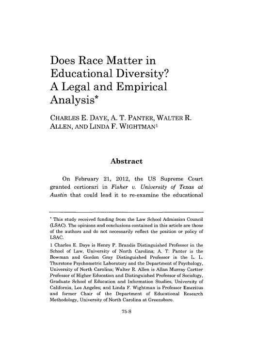 handle is hein.journals/rrace13 and id is 571 raw text is: Does Race Matter in
Educational Diversity?
A Legal and Empirical
Analysis*
CHARLES E. DAYE, A. T. PANTER, WALTER R.
ALLEN, AND LINDA F. WIGHTMANI
Abstract
On February 21, 2012, the US Supreme Court
granted certiorari in Fisher v. University of Texas at
Austin that could lead it to re-examine the educational
* This study received funding from the Law School Admission Council
(LSAC). The opinions and conclusions contained in this article are those
of the authors and do not necessarily reflect the position or policy of
LSAC.
1 Charles E. Daye is Henry P. Brandis Distinguished Professor in the
School of Law, University of North Carolina; A. T. Panter is the
Bowman and Gordon Gray Distinguished Professor in the L. L.
Thurstone Psychometric Laboratory and the Department of Psychology,
University of North Carolina; Walter R. Allen is Allan Murray Cartter
Professor of Higher Education and Distinguished Professor of Sociology,
Graduate School of Education and Information Studies, University of
California, Los Angeles; and Linda F. Wightman is Professor Emeritus
and former Chair of the Department of Educational Research
Methodology, University of North Carolina at Greensboro.

75-S


