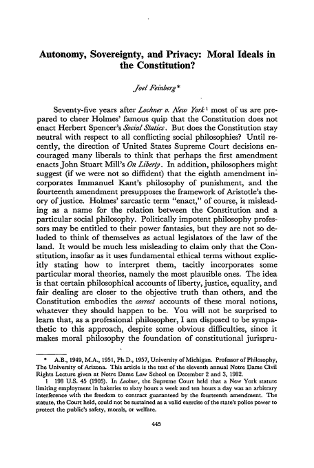 handle is hein.journals/tndl58 and id is 457 raw text is: Autonomy, Sovereignty, and Privacy: Moral Ideals in
the Constitution?
Joel Feinberg*
Seventy-five years after Lochner v. New York 1 most of us are pre-
pared to cheer Holmes' famous quip that the Constitution does not
enact Herbert Spencer's Social Statics. But does the Constitution stay
neutral with respect to all conflicting social philosophies? Until re-
cently, the direction of United States Supreme Court decisions en-
couraged many liberals to think that perhaps the first amendment
enacts John Stuart Mill's On Liberty. In addition, philosophers might
suggest (if we were not so diffident) that the eighth amendment in-
corporates Immanuel Kant's philosophy of punishment, and the
fourteenth amendment presupposes the framework of Aristotle's the-
ory of justice. Holmes' sarcastic term enact, of course, is mislead-
ing as a name for the relation between the Constitution and a
particular social philosophy. Politically impotent philosophy profes-
sors may be entitled to their power fantasies, but they are not so de-
luded to think of themselves as actual legislators of the law of the
land. It would be much less misleading to claim only that the Con-
stitution, insofar as it uses fundamental ethical terms without explic-
itly stating how to interpret them, tacitly incorporates some
particular moral theories, namely the most plausible ones. The idea
is that certain philosophical accounts of liberty, justice, equality, and
fair dealing are closer to the objective truth than others, and the
Constitution embodies the correct accounts of these moral notions,
whatever they should happen to be. You will not be surprised to
learn that, as a professional philosopher, I am disposed to be sympa-
thetic to this approach, despite some obvious difficulties, since it
makes moral philosophy the foundation of constitutional jurispru-
* A.B., 1949, M.A., 1951, Ph.D., 1957, University of Michigan. Professor of Philosophy,
The University of Arizona. This article is the text of the eleventh annual Notre Dame Civil
Rights Lecture given at Notre Dame Law School on December 2 and 3, 1982.
1 198 U.S. 45 (1905). In Lochner, the Supreme Court held that a New York statute
limiting employment in bakeries to sixty hours a week and ten hours a day was an arbitrary
interference with the freedom to contract guaranteed by the fourteenth amendment. The
statute, the Court held, could not be sustained as a valid exercise of the state's police power to
protect the public's safety, morals, or welfare.


