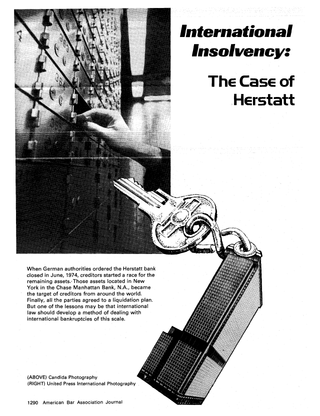 handle is hein.journals/abaj62 and id is 1292 raw text is: International
Insolvency:
The Case of
.Herstatt

When German authorities ordered the Herstatt bank
closed in June, 1974, creditors started a race for the
remaining assets.,Those assets located in New
York in the Chase Manhattan Bank, N.A., became
the target of creditors from around the world.
Finally, all the parties agreed to a liquidation plan.
But one of the lessons may be that international
law should develop a method of dealing with
international bankruptcies of this scale.

(ABOVE) Candida Photography
(RIGHT) United Press International Photography
1290 American Bar Association Journal


