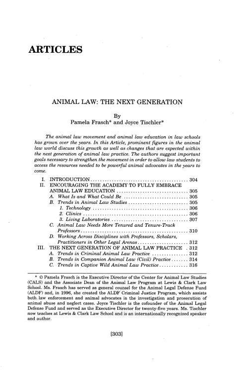 handle is hein.journals/anim25 and id is 325 raw text is: 








ARTICLES









          ANIMAL LAW: THE NEXT GENERATION

                                  By
                 Pamela Frasch* and Joyce Tischler*

       The animal law movement and animal law education in law schools
   has grown over the years. In this Article, prominent figures in the animal
   law world discuss this growth as well as changes that are expected within
   the next generation of animal law practice. The authors suggest important
   goals necessary to strengthen the movement in order to allow law students to
   access the resources needed to be powerful animal advocates in the years to
   come.
      I. INTRODUCTION    ......................................... 304
      II. ENCOURAGING THE ACADEMY TO FULLY EMBRACE
         ANIMAL LAW EDUCATION .............................. 305
         A. What Is and What Could Be ........................... 305
         B. Trends in Animal Law Studies ......................... 305
             1. Technology ........................................ 306
             2. C linics  ............................................  306
             3. Living  Laboratories  ................................ 307
         C. Animal Law Needs More Tenured and Tenure-Track
            Professors  ............................................. 310
         D. Working Across Disciplines with Professors, Scholars,
            Practitioners in Other Legal Arenas ..................... 312
    III. THE NEXT GENERATION OF ANIMAL LAW PRACTICE            . 312
        A. Trends in Criminal Animal Law Practice ............... 312
        B. Trends in Companion Animal Law (Civil) Practice ....... 314
        C. Trends in Captive Wild Animal Law Practice ............ 316

   * © Pamela Frasch is the Executive Director of the Center for Animal Law Studies
(CALS) and the Associate Dean of the Animal Law Program at Lewis & Clark Law
School. Ms. Frasch has served as general counsel for the Animal Legal Defense Fund
(ALDF) and, in 1996, she created the ALDF Criminal Justice Program, which assists
both. law enforcement and animal advocates in the investigation and prosecution of
animal abuse and neglect cases. Joyce Tischler is the cofounder of the Animal Legal
Defense Fund and served as the Executive Director for twenty-five years. Ms. Tischler
now teaches at Lewis & Clark Law School and is an internationally recognized speaker
and author.


[303]


