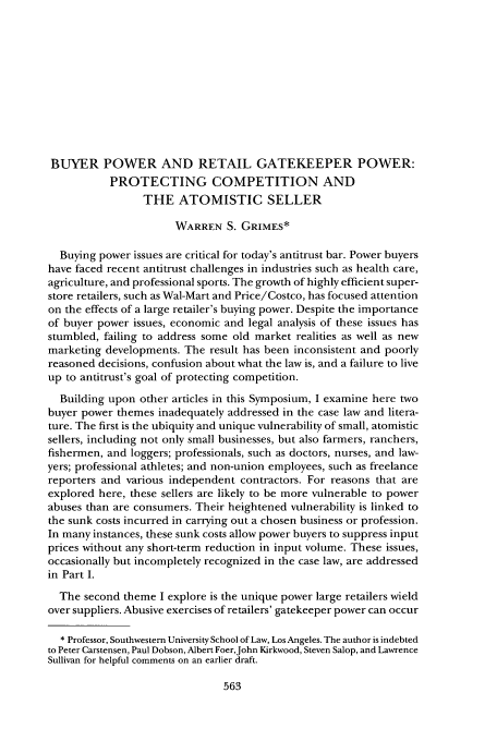 handle is hein.journals/antil72 and id is 573 raw text is: BUYER POWER AND RETAIL GATEKEEPER POWER:
PROTECTING COMPETITION AND
THE ATOMISTIC SELLER
WARREN S. GRIMES*
Buying power issues are critical for today's antitrust bar. Power buyers
have faced recent antitrust challenges in industries such as health care,
agriculture, and professional sports. The growth of highly efficient super-
store retailers, such as Wal-Mart and Price/Costco, has focused attention
on the effects of a large retailer's buying power. Despite the importance
of buyer power issues, economic and legal analysis of these issues has
stumbled, failing to address some old market realities as well as new
marketing developments. The result has been inconsistent and poorly
reasoned decisions, confusion about what the law is, and a failure to live
up to antitrust's goal of protecting competition.
Building upon other articles in this Symposium, I examine here two
buyer power themes inadequately addressed in the case law and litera-
ture. The first is the ubiquity and unique vulnerability of small, atomistic
sellers, including not only small businesses, but also farmers, ranchers,
fishermen, and loggers; professionals, such as doctors, nurses, and law-
yers; professional athletes; and non-union employees, such as freelance
reporters and various independent contractors. For reasons that are
explored here, these sellers are likely to be more vulnerable to power
abuses than are consumers. Their heightened vulnerability is linked to
the sunk costs incurred in carrying out a chosen business or profession.
In many instances, these sunk costs allow power buyers to suppress input
prices without any short-term reduction in input volume. These issues,
occasionally but incompletely recognized in the case law, are addressed
in Part I.
The second theme I explore is the unique power large retailers wield
over suppliers. Abusive exercises of retailers' gatekeeper power can occur
* Professor, Southwestern University School of Law, Los Angeles. The author is indebted
to Peter Carstensen, Paul Dobson, Albert Foer,John Kirkwood, Steven Salop, and Lawrence
Sullivan for helpful comments on an earlier draft.


