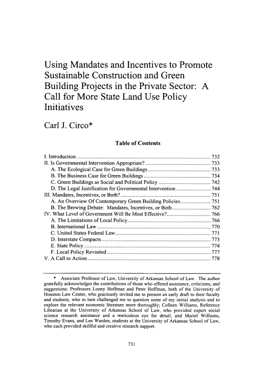 handle is hein.journals/dlr112 and id is 739 raw text is: Using Mandates and Incentives to Promote
Sustainable Construction and Green
Building Projects in the Private Sector: A
Call for More State Land Use Policy
Initiatives
Carl J. Circo*
Table of Contents
I.  Introduction  .................................................................................................. 732
II. Is Governmental Intervention Appropriate? ................................................ 733
A. The Ecological Case for Green Buildings .............................................. 733
B. The Business Case for Green Buildings ................................................. 734
C. Green Buildings as Social and Political Policy ...................................... 742
D. The Legal Justification for Governmental Intervention ......................... 744
III. M andates, Incentives, or Both? .................................................................. 751
A. An Overview Of Contemporary Green Building Policies ...................... 751
B. The Brewing Debate: Mandates, Incentives, or Both ............................ 762
IV. What Level of Government Will Be Most Effective? ................................ 766
A . The  Lim itations of Local Policy ............................................................. 766
B . International  L aw   ................................................................................... 770
C . U nited  States  Federal Law   ...................................................................... 771
D . Interstate  C om pacts ................................................................................ 773
E .  State  P olicy  ............................................................................................. 774
F. Local Policy  R evisited  ............................................................................ 777
V . A   C all  to  A ction  .......................................................................................... 778
* Associate Professor of Law, University of Arkansas School of Law. The author
gratefully acknowledges the contributions of those who offered assistance, criticisms, and
suggestions: Professors Lonny Hoffman and Peter Hoffman, both of the University of
Houston Law Center, who graciously invited me to present an early draft to their faculty
and students, who in turn challenged me to question some of my initial analysis and to
explore the relevant economic literature more thoroughly; Colleen Williams, Reference
Librarian at the University of Arkansas School of Law, who provided expert social
science research assistance and a meticulous eye for detail; and Mariel Williams,
Timothy Evans, and Lee Warden, students at the University of Arkansas School of Law,
who each provided skillful and creative research support.


