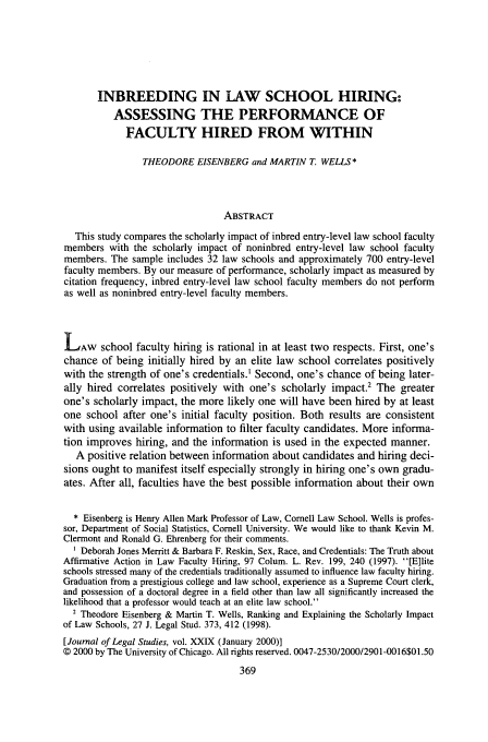 handle is hein.journals/legstud29 and id is 381 raw text is: INBREEDING IN LAW SCHOOL HIRING:
ASSESSING THE PERFORMANCE OF
FACULTY HIRED FROM WITHIN
THEODORE EISENBERG and MARTIN T. WELLS*
ABSTRACT
This study compares the scholarly impact of inbred entry-level law school faculty
members with the scholarly impact of noninbred entry-level law school faculty
members. The sample includes 32 law schools and approximately 700 entry-level
faculty members. By our measure of performance, scholarly impact as measured by
citation frequency, inbred entry-level law school faculty members do not perform
as well as noninbred entry-level faculty members.
LAW school faculty hiring is rational in at least two respects. First, one's
chance of being initially hired by an elite law school correlates positively
with the strength of one's credentials.' Second, one's chance of being later-
ally hired correlates positively with one's scholarly impact.2 The greater
one's scholarly impact, the more likely one will have been hired by at least
one school after one's initial faculty position. Both results are consistent
with using available information to filter faculty candidates. More informa-
tion improves hiring, and the information is used in the expected manner.
A positive relation between information about candidates and hiring deci-
sions ought to manifest itself especially strongly in hiring one's own gradu-
ates. After all, faculties have the best possible information about their own
* Eisenberg is Henry Allen Mark Professor of Law, Cornell Law School. Wells is profes-
sor, Department of Social Statistics, Cornell University. We would like to thank Kevin M.
Clermont and Ronald G. Ehrenberg for their comments.
Deborah Jones Merritt & Barbara F. Reskin, Sex, Race, and Credentials: The Truth about
Affirmative Action in Law Faculty Hiring, 97 Colum. L. Rev. 199, 240 (1997). [E]lite
schools stressed many of the credentials traditionally assumed to influence law faculty hiring.
Graduation from a prestigious college and law school, experience as a Supreme Court clerk,
and possession of a doctoral degree in a field other than law all significantly increased the
likelihood that a professor would teach at an elite law school.
2 Theodore Eisenberg & Martin T. Wells, Ranking and Explaining the Scholarly Impact
of Law Schools, 27 J. Legal Stud. 373, 412 (1998).
[Journal of Legal Studies, vol. XXIX (January 2000)]
© 2000 by The University of Chicago. All rights reserved. 0047-2530/2000/2901-0016$01.50


