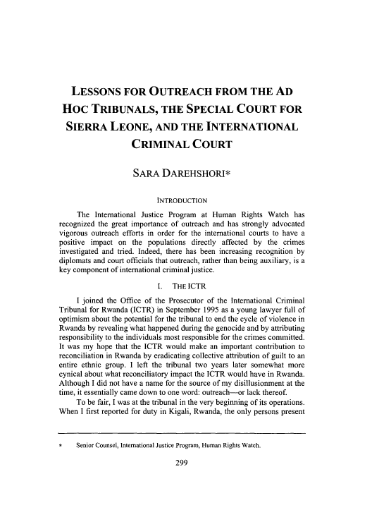 handle is hein.journals/newenjic14 and id is 307 raw text is: LESSONS FOR OUTREACH FROM THE AD
Hoc TRIBUNALS, THE SPECIAL COURT FOR
SIERRA LEONE, AND THE INTERNATIONAL
CRIMINAL COURT
SARA DAREHSHORI*
INTRODUCTION
The International Justice Program at Human Rights Watch has
recognized the great importance of outreach and has strongly advocated
vigorous outreach efforts in order for the international courts to have a
positive impact on the populations directly affected by the crimes
investigated and tried. Indeed, there has been increasing recognition by
diplomats and court officials that outreach, rather than being auxiliary, is a
key component of international criminal justice.
I. THE ICTR
I joined the Office of the Prosecutor of the International Criminal
Tribunal for Rwanda (ICTR) in September 1995 as a young lawyer full of
optimism about the potential for the tribunal to end the cycle of violence in
Rwanda by revealing what happened during the genocide and by attributing
responsibility to the individuals most responsible for the crimes committed.
It was my hope that the ICTR would make an important contribution to
reconciliation in Rwanda by eradicating collective attribution of guilt to an
entire ethnic group. I left the tribunal two years later somewhat more
cynical about what reconciliatory impact the ICTR would have in Rwanda.
Although I did not have a name for the source of my disillusionment at the
time, it essentially came down to one word: outreach-or lack thereof.
To be fair, I was at the tribunal in the very beginning of its operations.
When I first reported for duty in Kigali, Rwanda, the only persons present
*    Senior Counsel, International Justice Program, Human Rights Watch.

299


