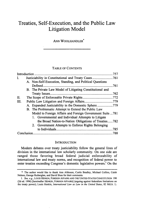handle is hein.journals/vajint42 and id is 767 raw text is: Treaties, Self-Execution, and the Public Law
Litigation Model
ANN WOOLHANDLER*
TABLE OF CONTENTS
Introduction  ........................................................................................... 757
I.     Justiciability in Constitutional and Treaty Cases ........................ 761
A. Non-Self-Execution, Standing, and Political Questions
D efined  ................................................................................. 76 1
B. The Private Law Model of Litigating Constitutional and
T reaty  Issues ......................................................................... 762
II.    The Scope of Enforceable Private Rights ................................... 772
III.   Public Law Litigation and Foreign Affairs ................................. 779
A. Expanded Justiciability in the Domestic Sphere .................. 779
B. The Problematic Attempt to Extend the Public Law
Model to Foreign Affairs and Foreign Government Suits ... 781
1. Governmental and Individual Attempts to Litigate
the Broad Nation-to-Nation Obligations of Treaties ...... 782
2. Government Attempts to Enforce Rights Belonging
to  Individuals .................................................................. 785
C onclusion  ............................................................................................. 788
INTRODUCTION
Modem debates over treaty justiciability follow the general lines of
division in the international law scholarly community. On one side are
ranged those favoring broad federal judicial enforceability of
international law and treaty norms, and recognition of federal power to
enter treaties exceeding Congress's domestic legislative powers.' On the
* The author would like to thank Ann Althouse, Curtis Bradley, Michael Collins, Caleb
Nelson, George Rutherglen, and David Sloss for their comments.
1. See, e.g., LOUIS HENKIN, FOREIGN AFFAIRS, AND THE UNITED STATES CONSTITUTION 190
(2d ed. 1996) [hereinafter HENKIN, FOREIGN AFFAIRS] (arguing against federalism limitations on
the treaty power); Louis Henkin, International Law as Law in the United States, 82 MICH. L:


