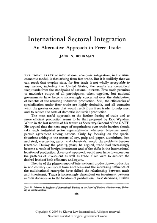 handle is hein.kluwer/jwt0006 and id is 285 raw text is: International Sectoral Integration
An Alternative Approach to Freer Trade
JACK N. BEHRMAN
THE IDEAL STATE of international economic integration, in the usual
economic model, is that arising from free trade. But it is unlikely that we
can reach that utopian state, for free trade is not wholly acceptable to
any nation, including the United States; the results are considered
inequitable from the standpoint of national interests. Free trade promises
to maximize output of all participants, taken together, but national
governments have become increasingly concerned over the distribution
of benefits of the resulting industrial production. Still, the efficiencies of
specialization under freer trade are highly desirable, and all countries
want the greater exports that would result from freer trade, to help meet
and to reduce the costs of domestic industrial production.
The most useful approach to the further freeing of trade and to
more efficient production seems to be that proposed by Eric Wyndam
White in the last months of his tenure as Secretary-General of the GATT.
He argued that the next stage of negotiations over trade barriers should
take each industrial sector separately-in whatever bite-sizes would
permit agreement among nations. Only by focusing on the special
situations arising in the sectors of, say, pulp and paper, aluminium, iron
and steel, electronics, autos, and chemicals, would the problems become
tractable. During the past 15 years, he argued, trade had increasingly
become a result of foreign investment and of the shifts in the international
location of production. A sectoral approach would now have to encompass
the patterns of investment as well as trade if we were to achieve the
desired levels of both efficiency and equity.
The rise of the phenomenon of international production-production
in one country controlled from another-and the increasing influence of
the multinational enterprise have shifted the relationship between trade
and investment. Trade is increasingly dependent on investment patterns
and on decisions as to the location of production. These decisions, if taken
Jack N. Behrman is Professor of International Business at the School of Business Administration, Univer-
sity of North Carolina.
269
Copyright © 2007 by Kluwer Law International. All rights reserved.
No claim asserted to original government works.


