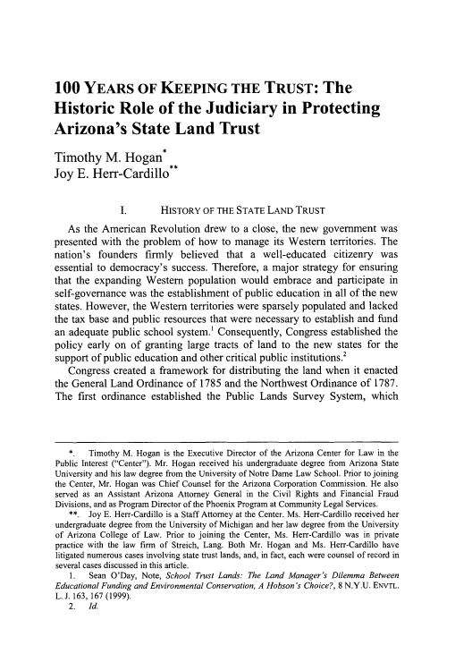 handle is hein.journals/arzjl44 and id is 593 raw text is: 100 YEARS OF KEEPING THE TRUST: The
Historic Role of the Judiciary in Protecting
Arizona's State Land Trust
Timothy M. Hogan
Joy E. Herr-Cardillo**
I.       HISTORY OF THE STATE LAND TRUST
As the American Revolution drew to a close, the new government was
presented with the problem of how to manage its Western territories. The
nation's founders firmly believed that a well-educated citizenry was
essential to democracy's success. Therefore, a major strategy for ensuring
that the expanding Western population would embrace and participate in
self-governance was the establishment of public education in all of the new
states. However, the Western territories were sparsely populated and lacked
the tax base and public resources that were necessary to establish and fund
an adequate public school system.' Consequently, Congress established the
policy early on of granting large tracts of land to the new states for the
support of public education and other critical public institutions.2
Congress created a framework for distributing the land when it enacted
the General Land Ordinance of 1785 and the Northwest Ordinance of 1787.
The first ordinance established the Public Lands Survey System, which
*   Timothy M. Hogan is the Executive Director of the Arizona Center for Law in the
Public Interest (Center). Mr. Hogan received his undergraduate degree from Arizona State
University and his law degree from the University of Notre Dame Law School. Prior to joining
the Center, Mr. Hogan was Chief Counsel for the Arizona Corporation Commission. He also
served as an Assistant Arizona Attorney General in the Civil Rights and Financial Fraud
Divisions, and as Program Director of the Phoenix Program at Community Legal Services.
**. Joy E. Herr-Cardillo is a Staff Attorney at the Center. Ms. Herr-Cardillo received her
undergraduate degree from the University of Michigan and her law degree from the University
of Arizona College of Law. Prior to joining the Center, Ms. Herr-Cardillo was in private
practice with the law firm of Streich, Lang. Both Mr. Hogan and Ms. Herr-Cardillo have
litigated numerous cases involving state trust lands, and, in fact, each were counsel of record in
several cases discussed in this article.
1.  Sean O'Day, Note, School Trust Lands: The Land Manager's Dilemma Between
Educational Funding and Environmental Conservation, A Hobson's Choice?, 8 N.Y.U. ENVTL.
L. J. 163, 167 (1999).
2. Id.


