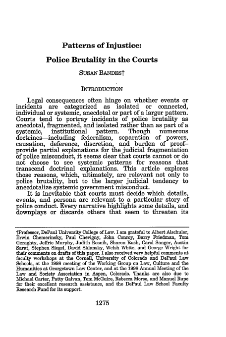 handle is hein.journals/buflr47 and id is 1283 raw text is: Patterns of Injustice:

Police Brutality in the Courts
SUSAN BANDESt
INTRODUCTION
Legal consequences often hinge on whether events or
incidents   are   categorized   as   isolated   or  connected,
individual or systemic, anecdotal or part of a larger pattern.
Courts tend to portray incidents of police brutality as
anecdotal, fragmented, and isolated rather than as part of a
systemic,    institutional   pattern.    Though      numerous
doctrines-including     federalism, separation     of powers,
causation, deference, discretion, and burden of proof-
provide partial explanations for the judicial fragmentation
of police misconduct, it seems clear that courts cannot or do
not choose to see systemic patterns for reasons that
transcend doctrinal explanations. This article explores
those reasons, which, ultimately, are relevant not only to
police brutality, but to the larger judicial tendency to
anecdotalize systemic government misconduct.
It is inevitable that courts must decide which details,
events, and persona are relevant to a particular story of
police conduct. Every narrative highlights some details, and
downplays or discards others that seem to threaten its
tProfessor, DePaul University College of Law. I am grateful to Albert Alschuler,
Erwin Chemerinsky, Paul Chevigny, John Conroy, Barry Friedman, Tom
Geraghty, Jeffrie Murphy, Judith Resnik, Sharon Rush, Carol Sanger, Austin
Sarat, Stephen Siegel, David Sklansky, Welsh White, and George Wright for
their comments on drafts of this paper. I also received very helpful comments at
faculty workshops at the Cornell, University of Colorado and DePaul Law
Schools, at the 1998 meeting of the Working Group on Law, Culture and the
Humanities at Georgetown Law Center, and at the 1998 Annual Meeting of the
Law and Society Association in Aspen, Colorado. Thanks are also due to
Michael Carter, Patty Galvan, Tom McGuire, Rebecca Morse, and Manuel Rupe
for their excellent research assistance, and the DePaul Law School Faculty
Research Fund for its support.

1275


