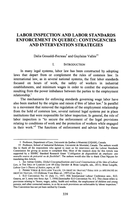 handle is hein.journals/cllpj37 and id is 363 raw text is: 








   LABOR INSPECTION AND LABOR STANDARDS
   ENFORCEMENT IN QUEBEC: CONTINGENCIES
            AND INTERVENTION STRATEGIES


               Dalia Gesualdi-Fecteaut and Guylaine Valketf

                             I.      INTRODUCTION

     In many legal systems, labor law has been constructed by adopting
laws that depart from or complement the rules of common law. In
international law, as in several national systems, the first labor standards
focused on hours of work, the safety of workers in industrial
establishments, and minimum wages in order to combat the exploitation
resulting from the power imbalance between the parties to the employment
relationship.1
     The mechanisms for enforcing standards governing wage labor have
also been marked by the origins and raison d'&re of labor law.2 In parallel
to a movement that removed the regulation of the employment relationship
from the hold of common law, several national legal systems put in place
institutions that were responsible for labor inspection. In general, the role of
labor inspection is to secure the enforcement of the legal provisions
relating to conditions of work and the protection of workers while engaged
in their work.,3 The functions of enforcement and advice held by these



     f Professor, Department of Law, Universit6 du Qudbec A Montrdal (UQAM), Canada.
     tf Professor, School of Industrial Relations, Universit6 de Montrdal, Canada. The authors would
like to thank all the respondents who agreed to meet us for interviews and the Labour Standards
Commission for giving us access to complaint files. Most of the research done for this Article was
supported by a SSHRC Standard Research Grant L'obligation de disponibilitj du employee: une
nouvelle source de prcarit ou deflexibilit?. The authors would also like to thank Chau Nguyen for
translating this Article.
    1. See Adrian Goldin, Global Conceptualizations and Local Constructions of the Idea ofLabour
Law, in THE IDEA OF LABOUR LAW 69 (Guy Davidov & Brian Langille, eds., 2011); Brian Langille,
Labour Law's Theory of Justice, supra, at 101.
    2. PIERRE VERGE & GUYLAINE VALLEtE, UN DROIT DU TRAVAIL? ESSAI SUR LA SPtCIFICITt DU
DROIT DU TRAVAIL, 133 (Editions Yvon Blais ed., 1997) (Can. Que.).
    3. ILO Convention No. 81 (July 11, 1947, 30th International Labour Conference sess., ILO,
Geneva, art 3, entry into force Apr. 7, 1950) [hereinafter ILO Convention No. 81]. This clause refers to
provisions relating to hours, wages, safety, health and welfare, the employment of children and young
persons, and other connected matters, in so far as such provisions are enforceable by labour inspectors.
This Convention has not yet been ratified by Canada.


