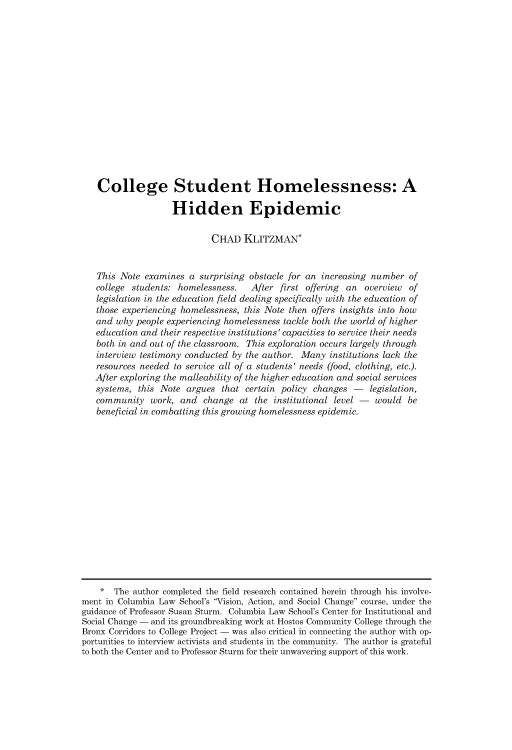 handle is hein.journals/collsp51 and id is 615 raw text is: 
















   College Student Homelessness: A

                    Hidden Epidemic

                            CHAD   KLITZMAN*


   This Note  examines a surprising obstacle for an increasing number  of
   college students: homelessness.   After first offering an overview  of
   legislation in the education field dealing specifically with the education of
   those experiencing homelessness, this Note then offers insights into how
   and why  people experiencing homelessness tackle both the world of higher
   education and their respective institutions' capacities to service their needs
   both in and out of the classroom. This exploration occurs largely through
   interview testimony conducted by the author. Many  institutions lack the
   resources needed to service all of a students' needs (food, clothing, etc.).
   After exploring the malleability of the higher education and social services
   systems, this Note  argues that certain policy changes     legislation,
   community   work, and  change  at the  institutional level        would be
   beneficial in combatting this growing homelessness epidemic.
















   *   The author completed the field research contained herein through his involve-
ment in Columbia Law School's Vision, Action, and Social Change course, under the
guidance of Professor Susan Sturm. Columbia Law School's Center for Institutional and
Social Change - and its groundbreaking work at Hostos Community College through the
Bronx Corridors to College Project - was also critical in connecting the author with op-
portunities to interview activists and students in the community. The author is grateful
to both the Center and to Professor Sturm for their unwavering support of this work.


